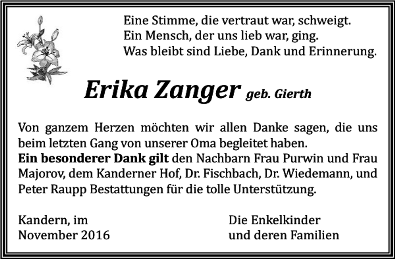 <p>Eine Stimme, die vertraut war, schweigt.<br />Ein Mensch, der uns lieb war, ging.<br />Was bleibt sind Liebe, Dank und Erinnerung.</p><p>Erika Zanger geb. Gierth<br />Von ganzem Herzen möchten wir allen Danke sagen, die uns<br />beim letzten Gang von unserer Oma begleitet haben.<br />Ein besonderer Dank gilt den Nachbarn Frau Purwin und Frau<br />Majorov, dem Kanderner Hof, Dr. Fischbach, Dr. Wiedemann, und<br />Peter Raupp Bestattungen für die tolle Unterstützung.<br />Kandern, im<br />November 2016</p><p>Die Enkelkinder<br />und deren Familien</p>