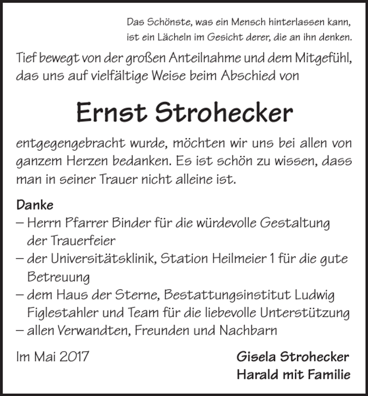 <p>Das Schönste, was ein Mensch hinterlassen kann,<br />ist ein Lächeln im Gesicht derer, die an ihn denken.</p><p>Tief bewegt von der großen Anteilnahme und dem Mitgefühl,<br />das uns auf vielfältige Weise beim Abschied von</p><p>Ernst Strohecker<br />entgegengebracht wurde, möchten wir uns bei allen von<br />ganzem Herzen bedanken. Es ist schön zu wissen, dass<br />man in seiner Trauer nicht alleine ist.<br />Danke<br />– Herrn Pfarrer Binder für die würdevolle Gestaltung<br />der Trauerfeier<br />– der Universitätsklinik, Station Heilmeier 1 für die gute<br />Betreuung<br />– dem Haus der Sterne, Bestattungsinstitut Ludwig<br />Figlestahler und Team für die liebevolle Unterstützung<br />– allen Verwandten, Freunden und Nachbarn<br />Im Mai 2017</p><p>Gisela Strohecker<br />Harald mit Familie</p>