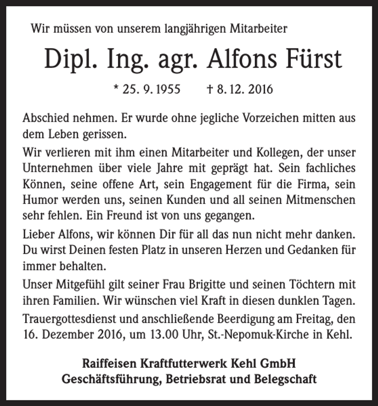 <p>Wir müssen von unserem langjährigen Mitarbeiter</p><p>Dipl. Ing. agr. Alfons Fürst<br />* 25. 9. 1955 † 8. 12. 2016<br />Abschied nehmen. Er wurde ohne jegliche Vorzeichen mitten aus<br />dem Leben gerissen.<br />Wir verlieren mit ihm einen Mitarbeiter und Kollegen, der unser<br />Unternehmen über viele Jahre mit geprägt hat. Sein fachliches<br />Können, seine offene Art, sein Engagement für die Firma, sein<br />Humor werden uns, seinen Kunden und all seinen Mitmenschen<br />sehr fehlen. Ein Freund ist von uns gegangen.<br />Lieber Alfons, wir können Dir für all das nun nicht mehr danken.<br />Du wirst Deinen festen Platz in unseren Herzen und ­Gedanken für<br />immer behalten.<br />Unser Mitgefühl gilt seiner Frau Brigitte und seinen Töchtern mit<br />ihren Familien. Wir wünschen viel Kraft in diesen dunklen Tagen.<br />Trauergottesdienst und anschließende Beerdigung am Freitag, den<br />16. Dezember 2016, um 13.00 Uhr, St.-Nepomuk-Kirche in Kehl.<br />Raiffeisen Kraftfutterwerk Kehl GmbH<br />Geschäftsführung, Betriebsrat und Belegschaft</p>