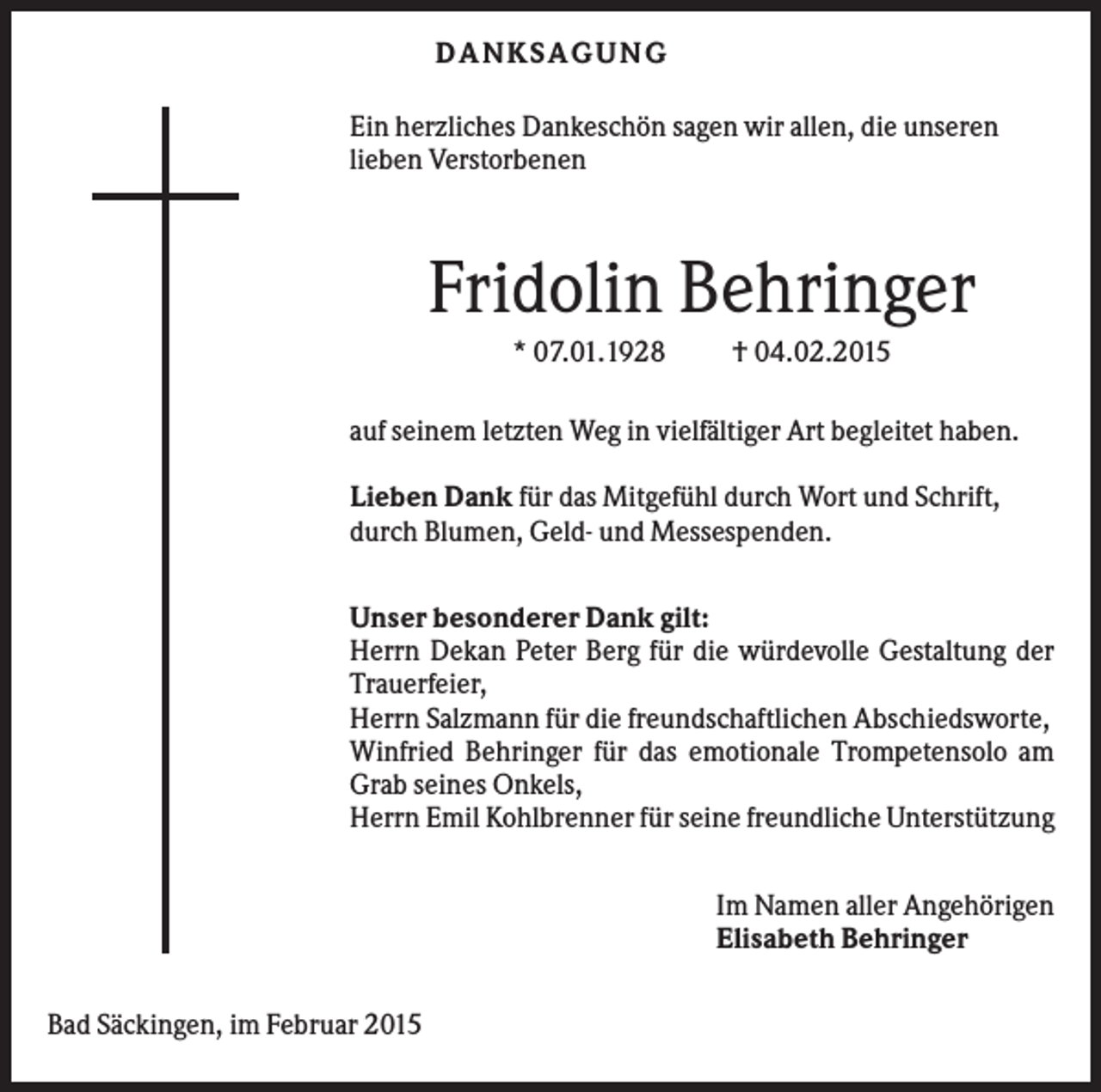 <p>D A NK S A G U NG<br />Ein herzliches Dankeschön sagen wir allen, die unseren<br />lieben Verstorbenen</p><p>Fridolin Behringer<br />* 07.01.1928</p><p>† 04.02.2015</p><p>auf seinem letzten Weg in vielfältiger Art begleitet haben.<br />Lieben Dank für das Mitgefühl durch Wort und Schrift,<br />durch Blumen, Geld- und Messespenden.<br />Unser besonderer Dank gilt:<br />Herrn Dekan Peter Berg für die würdevolle Gestaltung der<br />Trauerfeier,<br />Herrn Salzmann für die freundschaftlichen Abschiedsworte,<br />Winfried Behringer für das emotionale Trompetensolo am<br />Grab seines Onkels,<br />Herrn Emil Kohlbrenner für seine freundliche Unterstützung<br />Im Namen aller Angehörigen<br />Elisabeth Behringer<br />Bad Säckingen, im Februar 2015</p>