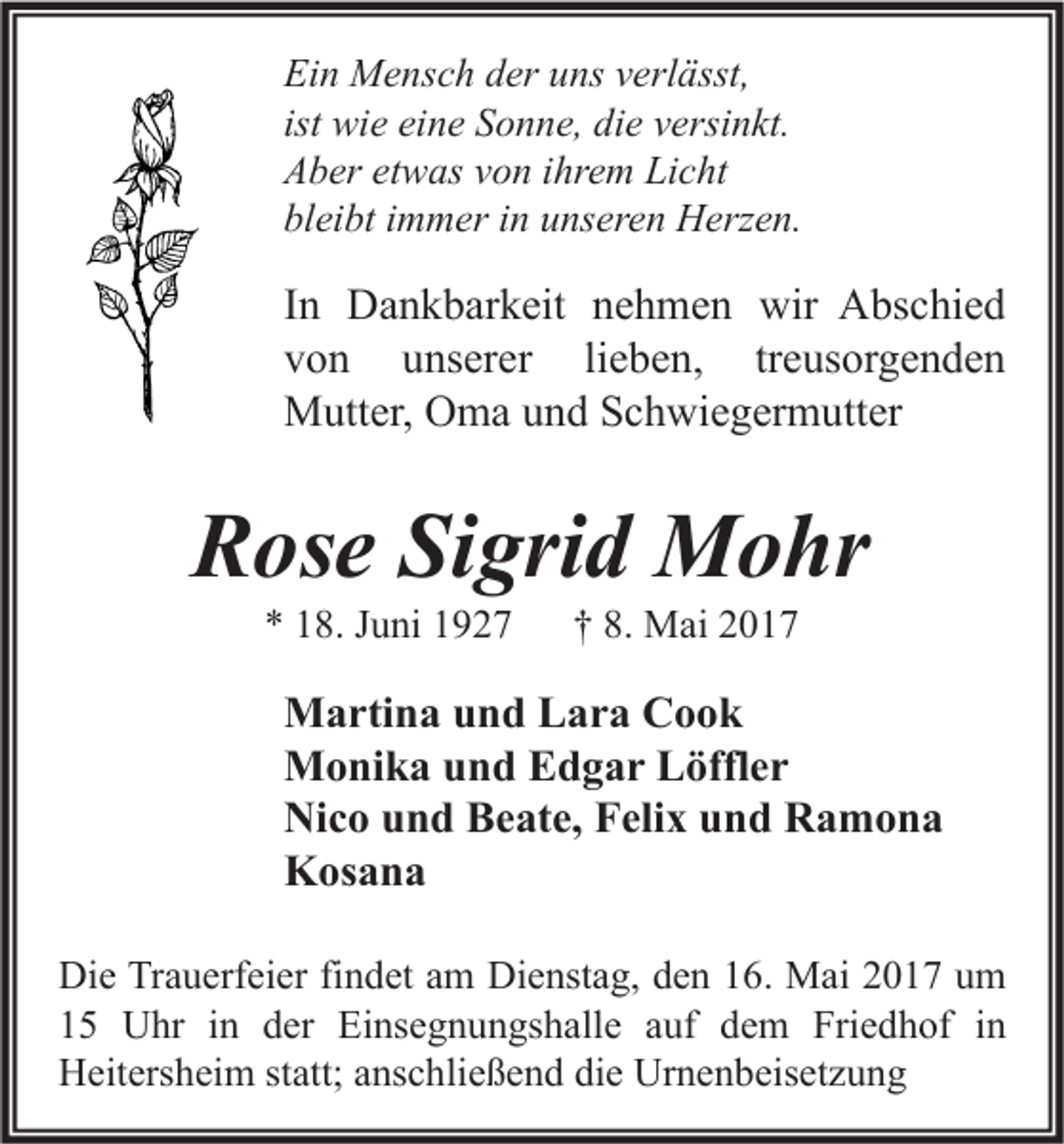 <p>Ein Mensch der uns verlässt,<br />ist wie eine Sonne, die versinkt.<br />Aber etwas von ihrem Licht<br />bleibt immer in unseren Herzen.</p><p>In Dankbarkeit nehmen wir Abschied<br />von unserer lieben, treusorgenden<br />Mutter, Oma und Schwiegermutter</p><p>Rose Sigrid Mohr<br />* 18. Juni 1927</p><p>† 8. Mai 2017</p><p>Martina und Lara Cook<br />Monika und Edgar Löffler<br />Nico und Beate, Felix und Ramona<br />Kosana<br />Die Trauerfeier findet am Dienstag, den 16. Mai 2017 um<br />15 Uhr in der Einsegnungshalle auf dem Friedhof in<br />Heitersheim statt; anschließend die Urnenbeisetzung</p>