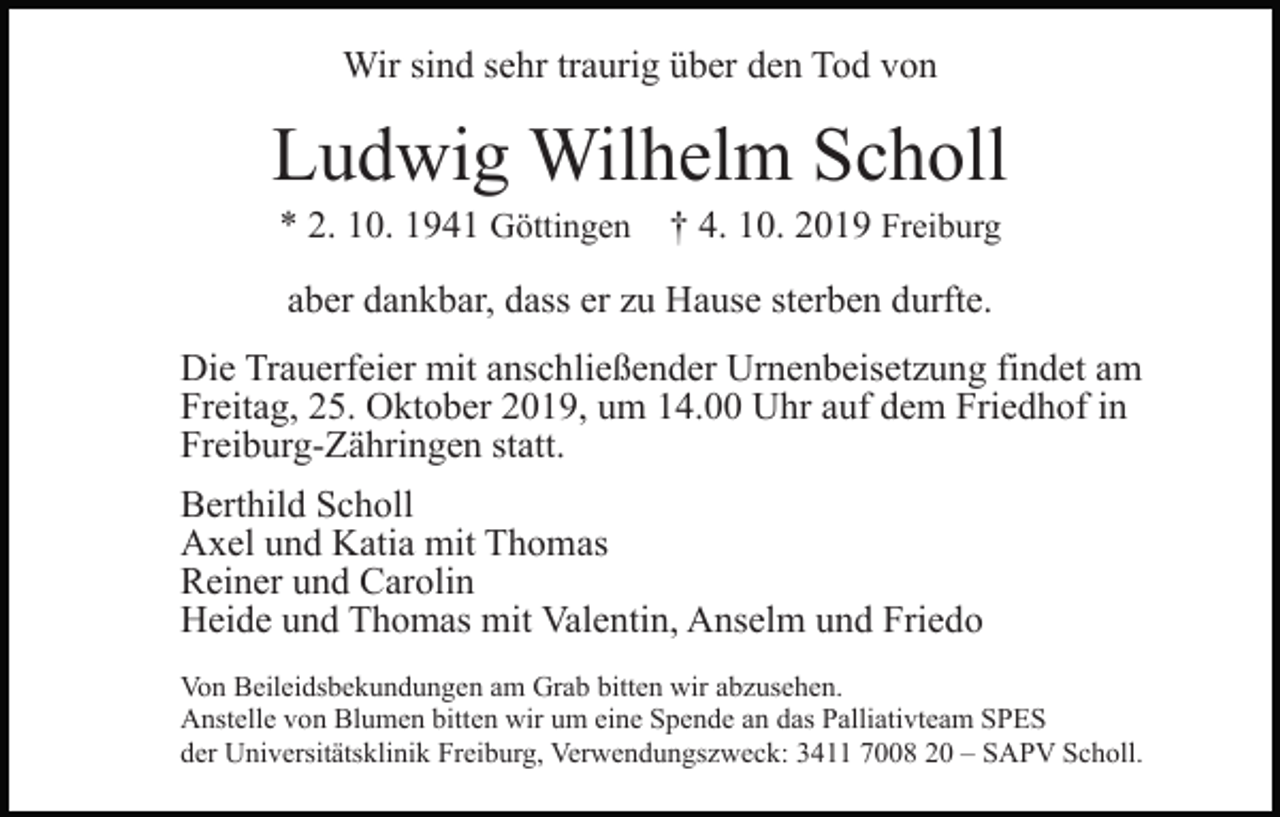 <p>Wir sind sehr traurig über den Tod von</p><p>Ludwig Wilhelm Scholl<br />* 2. 10. 1941 Göttingen</p><p>† 4. 10. 2019 Freiburg</p><p>aber dankbar, dass er zu Hause sterben durfte.<br />Die Trauerfeier mit anschließender Urnenbeisetzung findet am<br />Freitag, 25. Oktober 2019, um 14.00 Uhr auf dem Friedhof in<br />Freiburg-Zähringen statt.<br />Berthild Scholl<br />Axel und Katia mit Thomas<br />Reiner und Carolin<br />Heide und Thomas mit Valentin, Anselm und Friedo<br />Von Beileidsbekundungen am Grab bitten wir abzusehen.<br />Anstelle von Blumen bitten wir um eine Spende an das Palliativteam SPES<br />der Universitätsklinik Freiburg, Verwendungszweck: 3411 7008 20 – SAPV Scholl.</p>