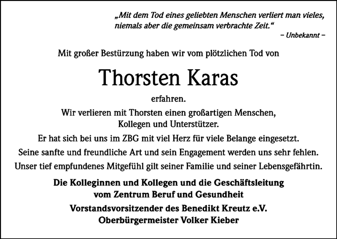 <p>„Mit dem Tod eines geliebten Menschen verliert man vieles,<br />niemals aber die gemeinsam verbrachte Zeit.“</p><p>– Unbekannt –</p><p>Mit großer Bestürzung haben wir vom plötzlichen Tod von</p><p>Thorsten Karas<br />erfahren.<br />Wir verlieren mit Thorsten einen großartigen Menschen,<br />Kollegen und Unterstützer.<br />Er hat sich bei uns im ZBG mit viel Herz für viele Belange eingesetzt.<br />Seine sanfte und freundliche Art und sein Engagement werden uns sehr fehlen.<br />Unser tief empfundenes Mitgefühl gilt seiner Familie und seiner Lebensgefährtin.<br />Die Kolleginnen und Kollegen und die Geschäftsleitung<br />vom Zentrum Beruf und Gesundheit<br />Vorstandsvorsitzender des Benedikt Kreutz e.V.<br />Oberbürgermeister Volker Kieber</p>