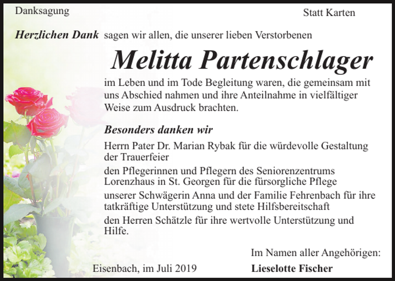 <p>Danksagung</p><p>Statt Karten</p><p>Herzlichen Dank sagen wir allen, die unserer lieben Verstorbenen</p><p>Melitta Partenschlager<br />im Leben und im Tode Begleitung waren, die gemeinsam mit<br />uns Abschied nahmen und ihre Anteilnahme in vielfältiger<br />Weise zum Ausdruck brachten.</p><p>Besonders danken wir<br />Herrn Pater Dr. Marian Rybak für die würdevolle Gestaltung<br />der Trauerfeier<br />den Pflegerinnen und Pflegern des Seniorenzentrums<br />Lorenzhaus in St. Georgen für die fürsorgliche Pflege<br />unserer Schwägerin Anna und der Familie Fehrenbach für ihre<br />tatkräftige Unterstützung und stete Hilfsbereitschaft<br />den Herren Schätzle für ihre wertvolle Unterstützung und<br />Hilfe.<br />Eisenbach, im Juli 2019</p><p>Im Namen aller Angehörigen:<br />Lieselotte Fischer</p>