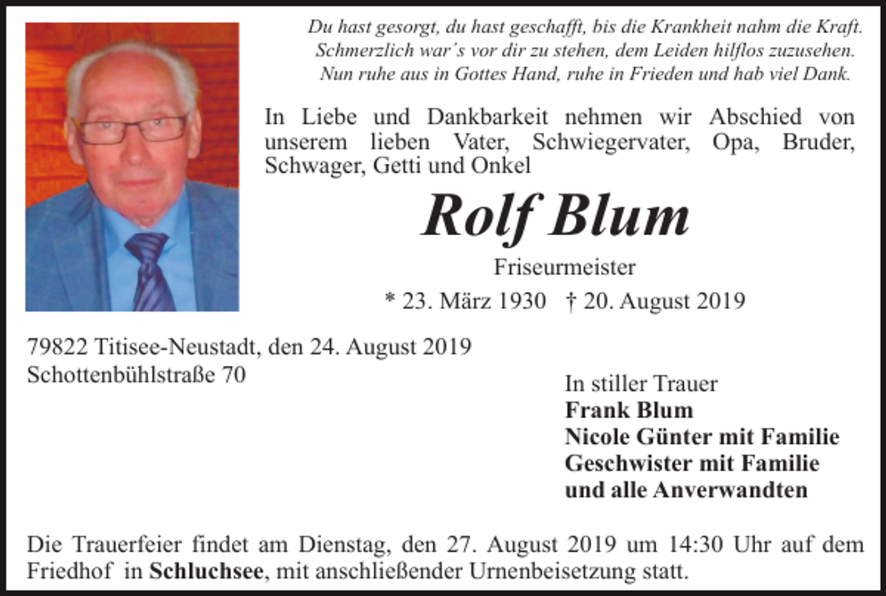<p>Du hast gesorgt, du hast geschafft, bis die Krankheit nahm die Kraft.<br />Schmerzlich war´s vor dir zu stehen, dem Leiden hilflos zuzusehen.<br />Nun ruhe aus in Gottes Hand, ruhe in Frieden und hab viel Dank.</p><p>In Liebe und Dankbarkeit nehmen wir Abschied von<br />unserem lieben Vater, Schwiegervater, Opa, Bruder,<br />Schwager, Getti und Onkel</p><p>Rolf Blum<br />Friseurmeister<br />* 23. März 1930 † 20. August 2019<br />79822 Titisee-Neustadt, den 24. August 2019<br />Schottenbühlstraße 70</p><p>In stiller Trauer<br />Frank Blum<br />Nicole Günter mit Familie<br />Geschwister mit Familie<br />und alle Anverwandten</p><p>Die Trauerfeier findet am Dienstag, den 27. August 2019 um 14:30 Uhr auf dem<br />Friedhof in Schluchsee, mit anschließender Urnenbeisetzung statt.</p>