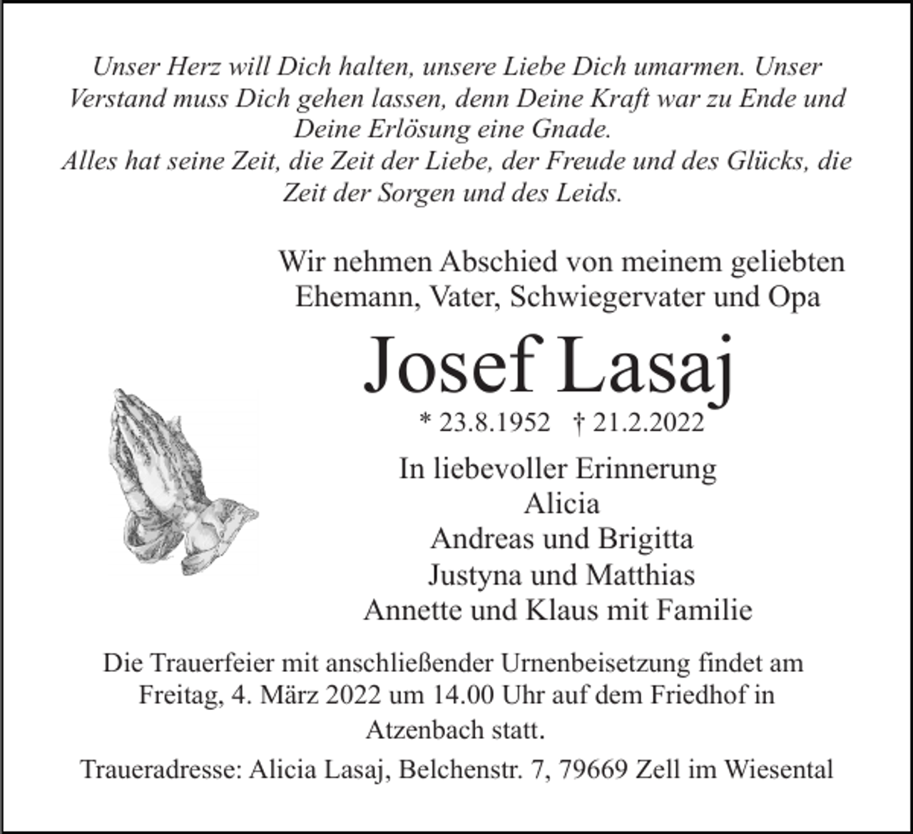 <p>Unser Herz will Dich halten, unsere Liebe Dich umarmen. Unser<br />Verstand muss Dich gehen lassen, denn Deine Kraft war zu Ende und<br />Deine Erlösung eine Gnade.<br />Alles hat seine Zeit, die Zeit der Liebe, der Freude und des Glücks, die<br />Zeit der Sorgen und des Leids.</p><p>Wir nehmen Abschied von meinem geliebten<br />Ehemann, Vater, Schwiegervater und Opa</p><p>Josef Lasaj<br />* 23.8.1952 † 21.2.2022</p><p>In liebevoller Erinnerung<br />Alicia<br />Andreas und Brigitta<br />Justyna und Matthias<br />Annette und Klaus mit Familie<br />Die Trauerfeier mit anschließender Urnenbeisetzung findet am<br />Freitag, 4. März 2022 um 14.00 Uhr auf dem Friedhof in<br />Atzenbach statt.<br />Traueradresse: Alicia Lasaj, Belchenstr. 7, 79669 Zell im Wiesental</p>