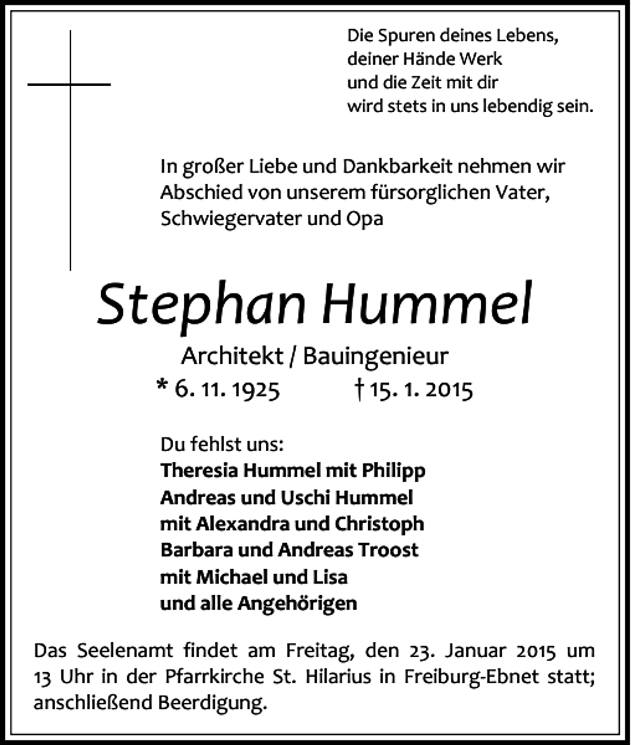 <p>Die Spuren deines Lebens,<br />deiner Hände Werk<br />und die Zeit mit dir<br />wird stets in uns lebendig sein.</p><p>In großer Liebe und Dankbarkeit nehmen wir<br />Abschied von unserem fürsorglichen Vater,<br />Schwiegervater und Opa</p><p>Stephan Hummel<br />Architekt / Bauingenieur<br />* 6. 11. 1925<br />† 15. 1. 2015<br />Du fehlst uns:<br />Theresia Hummel mit Philipp<br />Andreas und Uschi Hummel<br />mit Alexandra und Christoph<br />Barbara und Andreas Troost<br />mit Michael und Lisa<br />und alle Angehörigen<br />Das Seelenamt findet am Freitag, den 23. Januar 2015 um<br />13 Uhr in der Pfarrkirche St. Hilarius in Freiburg-Ebnet statt;<br />anschließend Beerdigung.</p>