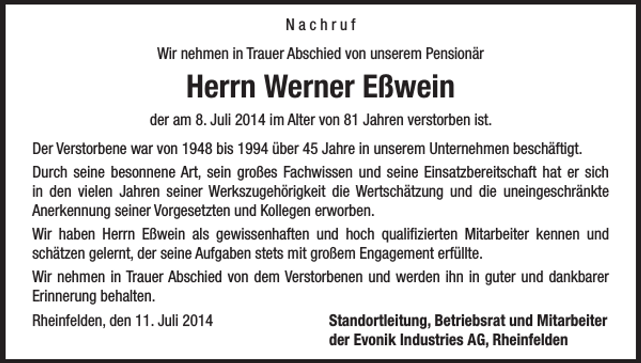 <p>Nachruf<br />Wir nehmen in Trauer Abschied von unserem Pensionär</p><p>Herrn Werner Eßwein<br />der am 8. Juli 2014 im Alter von 81 Jahren verstorben ist.<br />Der Verstorbene war von 1948 bis 1994 über 45 Jahre in unserem Unternehmen beschäftigt.<br />Durch seine besonnene Art, sein großes Fachwissen und seine Einsatzbereitschaft hat er sich<br />in den vielen Jahren seiner Werkszugehörigkeit die Wertschätzung und die uneingeschränkte<br />Anerkennung seiner Vorgesetzten und Kollegen erworben.<br />Wir haben Herrn Eßwein als gewissenhaften und hoch qualifizierten Mitarbeiter kennen und<br />schätzen gelernt, der seine Aufgaben stets mit großem Engagement erfüllte.<br />Wir nehmen in Trauer Abschied von dem Verstorbenen und werden ihn in guter und dankbarer<br />Erinnerung behalten.<br />Rheinfelden, den 11. Juli 2014<br />Standortleitung, Betriebsrat und Mitarbeiter</p><p>der Evonik Industries AG, Rheinfelden</p>