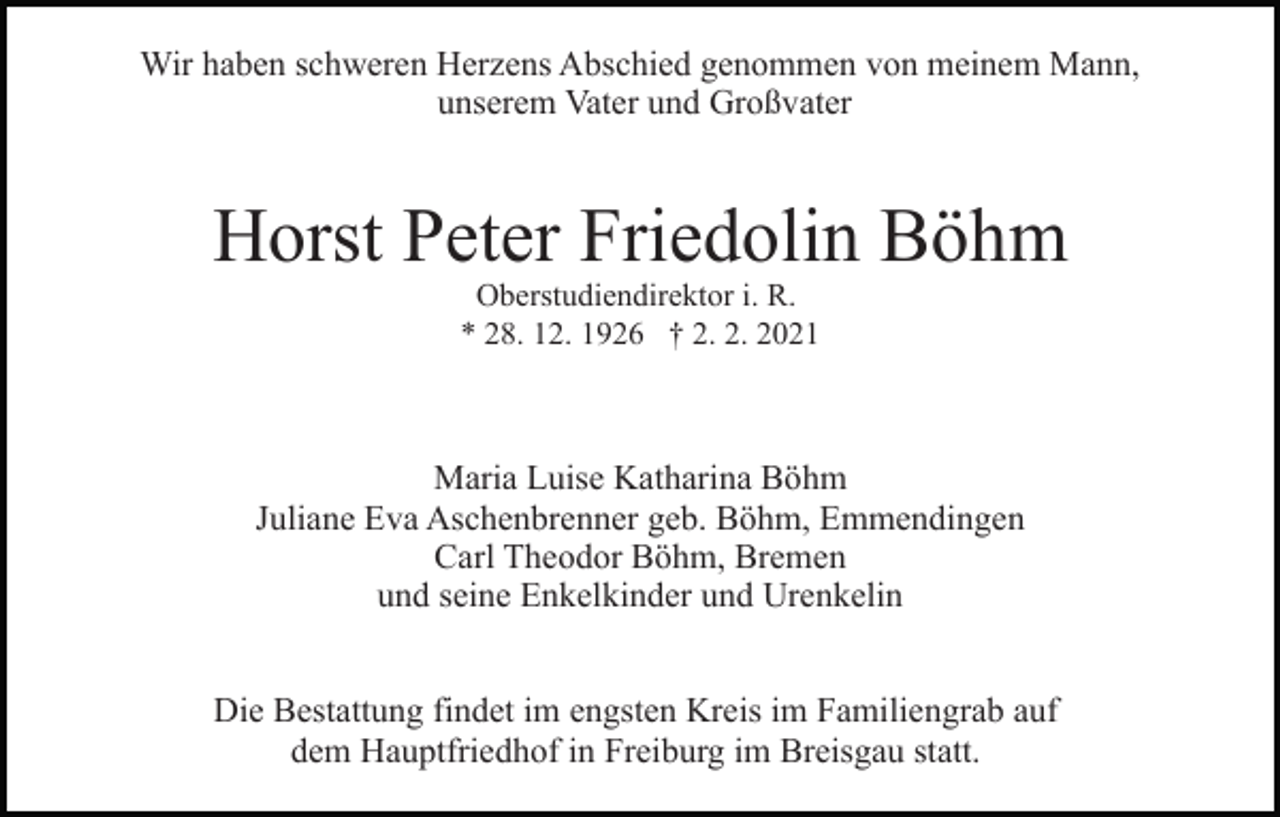 <p>Wir haben schweren Herzens Abschied genommen von meinem Mann,<br />unserem Vater und Großvater</p><p>Horst Peter Friedolin Böhm<br />Oberstudiendirektor i. R.<br />* 28. 12. 1926 † 2. 2. 2021</p><p>Maria Luise Katharina Böhm<br />Juliane Eva Aschenbrenner geb. Böhm, Emmendingen<br />Carl Theodor Böhm, Bremen<br />und seine Enkelkinder und Urenkelin<br />Die Bestattung findet im engsten Kreis im Familiengrab auf<br />dem Hauptfriedhof in Freiburg im Breisgau statt.</p>
