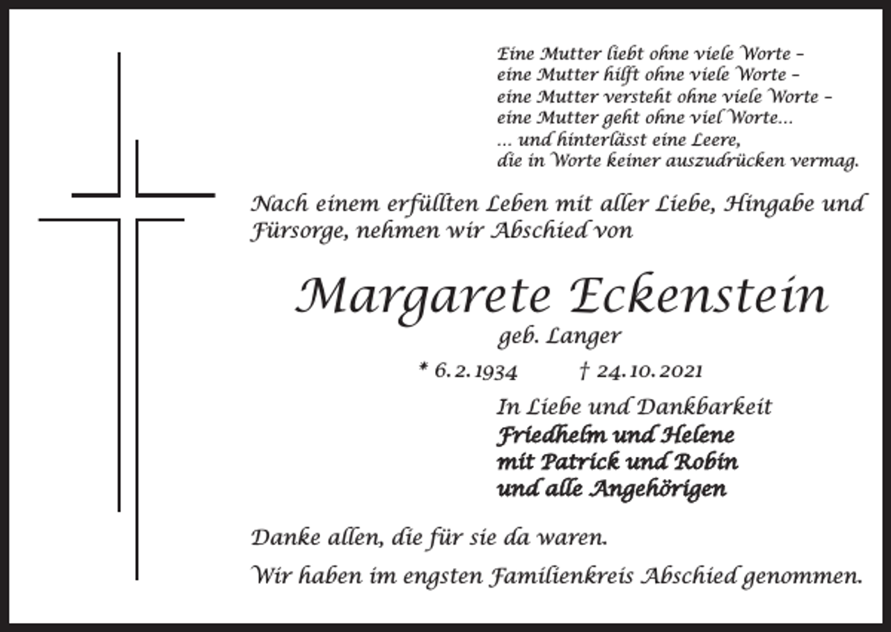 <p>Eine Mutter liebt ohne viele Worte –<br />eine Mutter hilft ohne viele Worte –<br />eine Mutter versteht ohne viele Worte –<br />eine Mutter geht ohne viel Worte…<br />… und hinterlässt eine Leere,<br />die in Worte keiner auszudrücken vermag.</p><p>Nach einem erfüllten Leben mit aller Liebe, Hingabe und<br />Fürsorge, nehmen wir Abschied von</p><p>Margarete Eckenstein<br />geb. Langer<br />* 6. 2. 1934<br />† 24. 10. 2021</p><p>In Liebe und Dankbarkeit<br />Friedhelm und Helene<br />mit Patrick und Robin<br />und alle Angehörigen<br />Danke allen, die für sie da waren.<br />Wir haben im engsten Familienkreis Abschied genommen.</p>