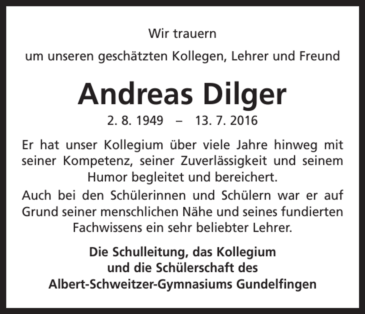 <p>Wir trauern<br />um unseren geschätzten Kollegen, Lehrer und Freund</p><p>Andreas Dilger<br />2. 8. 1949 – 13. 7. 2016<br />Er hat unser Kollegium über viele Jahre hinweg mit<br />seiner Kompetenz, seiner Zuverlässigkeit und seinem<br />Humor begleitet und bereichert.<br />Auch bei den Schülerinnen und Schülern war er auf<br />Grund seiner menschlichen Nähe und seines fundierten<br />Fach­wissens ein sehr beliebter Lehrer.<br />Die Schulleitung, das Kollegium<br />und die Schülerschaft des<br />Albert-Schweitzer-Gymnasiums Gundelfingen</p>