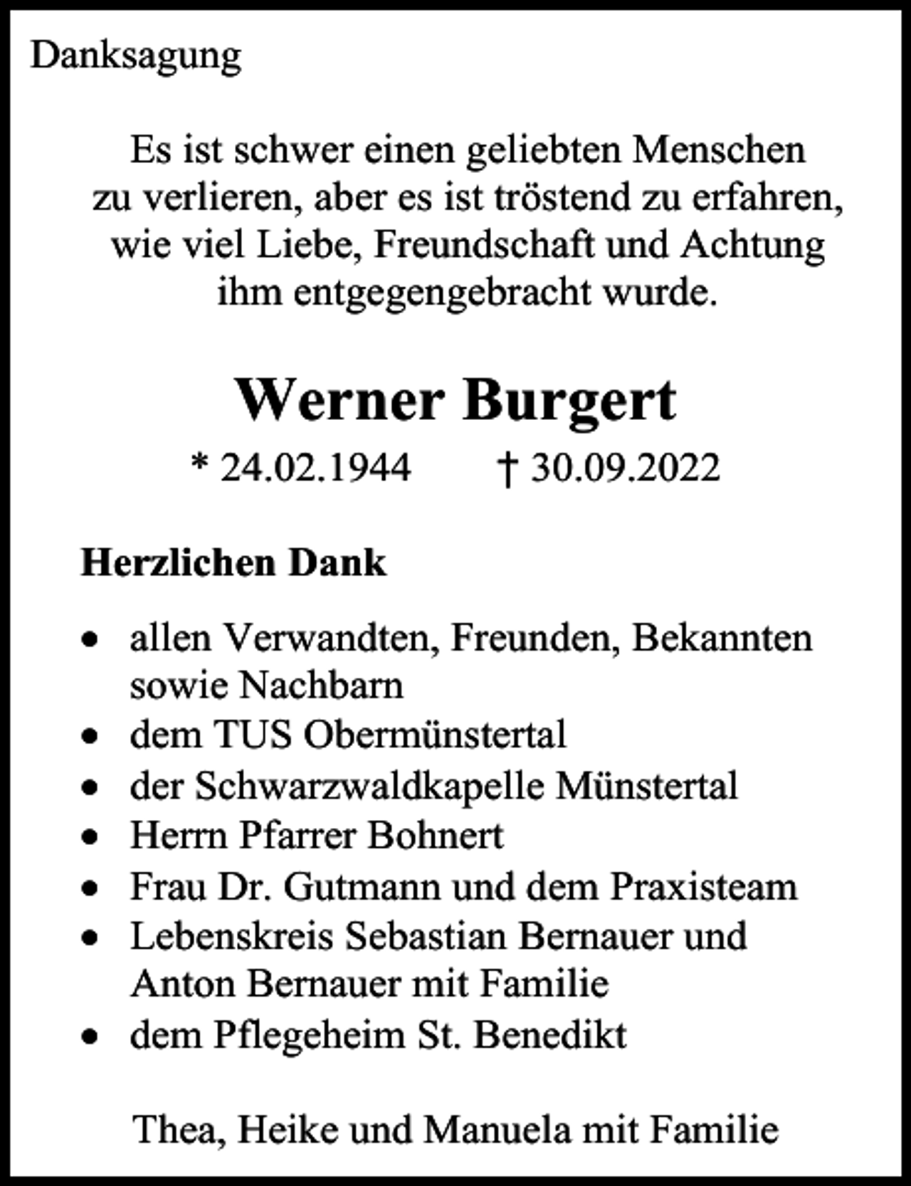 <p>Danksagung<br />Es ist schwer einen geliebten Menschen<br />zu verlieren, aber es ist tröstend zu erfahren,<br />wie viel Liebe, Freundschaft und Achtung<br />ihm entgegengebracht wurde.</p><p>Werner Burgert<br />* 24.02.1944</p><p>† 30.09.2022</p><p>Herzlichen Dank<br />• allen Verwandten, Freunden, Bekannten<br />sowie Nachbarn<br />• dem TUS Obermünstertal<br />• der Schwarzwaldkapelle Münstertal<br />• Herrn Pfarrer Bohnert<br />• Frau Dr. Gutmann und dem Praxisteam<br />• Lebenskreis Sebastian Bernauer und<br />Anton Bernauer mit Familie<br />• dem Pflegeheim St. Benedikt<br />Thea, Heike und Manuela mit Familie</p>