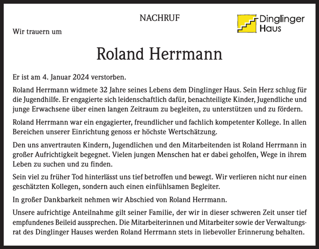 <p>NACHRUF<br />Wir trauern um</p><p>Heilpädagogisches Heim<br />&amp; Sprachheilzentrum</p><p>Roland Herrmann<br />Er ist am 4. Januar 2024 verstorben.<br />Roland Herrmann widmete 32 Jahre seines Lebens dem Dinglinger Haus. Sein Herz schlug für<br />die Jugendhilfe. Er engagierte sich leidenschaftlich dafür, benachteiligte Kinder, Jugendliche und<br />junge Erwachsene über einen langen Zeitraum zu begleiten, zu unterstützen und zu fördern.<br />Roland Herrmann war ein engagierter, freundlicher und fachlich kompetenter Kollege. In allen<br />Bereichen unserer Einrichtung genoss er höchste Wertschätzung.<br />Den uns anvertrauten Kindern, Jugendlichen und den Mitarbeitenden ist Roland Herrmann in<br />großer Aufrichtigkeit begegnet. Vielen jungen Menschen hat er dabei geholfen, Wege in ihrem<br />Leben zu suchen und zu finden.<br />Sein viel zu früher Tod hinterlässt uns tief betroffen und bewegt. Wir verlieren nicht nur einen<br />geschätzten Kollegen, sondern auch einen einfühlsamen Begleiter.<br />In großer Dankbarkeit nehmen wir Abschied von Roland Herrmann.<br />Unsere aufrichtige Anteilnahme gilt seiner Familie, der wir in dieser schweren Zeit unser tief<br />empfundenes Beileid aussprechen. Die Mitarbeiterinnen und Mitarbeiter sowie der Verwaltungsrat des Dinglinger Hauses werden Roland Herrmann stets in liebevoller Erinnerung behalten.</p>