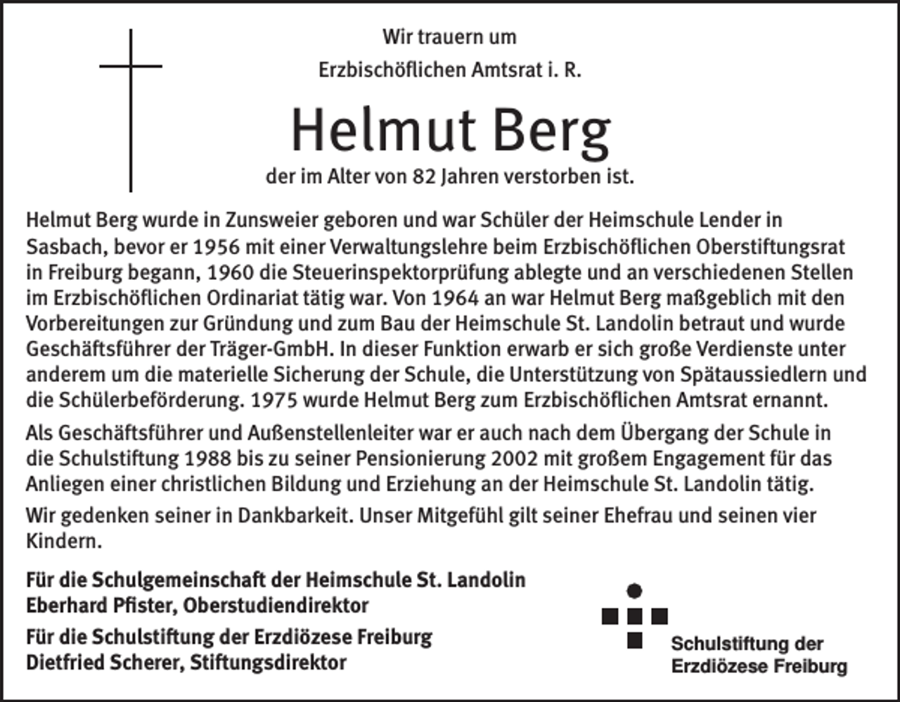 <p>Wir trauern um<br />Erzbischöflichen Amtsrat i. R.</p><p>Helmut Berg</p><p>der im Alter von 82 Jahren verstorben ist.<br />Helmut Berg wurde in Zunsweier geboren und war Schüler der Heimschule Lender in<br />­Sasbach, bevor er 1956 mit einer Verwaltungslehre beim Erzbischöflichen Oberstiftungsrat<br />in F­ reiburg begann, 1960 die Steuerinspektorprüfung ablegte und an verschiedenen Stellen<br />im ­Erzbischöflichen Ordinariat tätig war. Von 1964 an war Helmut Berg maßgeblich mit den<br />Vorbereitungen zur Gründung und zum Bau der Heimschule St. Landolin betraut und wurde<br />Geschäftsführer der Träger-GmbH. In dieser Funktion erwarb er sich große Verdienste unter<br />anderem um die materielle Sicherung der Schule, die Unterstützung von Spätaussiedlern und<br />die Schüler­beförderung. 1975 wurde Helmut Berg zum Erzbischöflichen Amtsrat ernannt.<br />Als Geschäftsführer und Außenstellenleiter war er auch nach dem Übergang der Schule in<br />die Schulstiftung 1988 bis zu seiner Pensionierung 2002 mit großem Engagement für das<br />Anliegen einer christlichen Bildung und Erziehung an der Heimschule St. Landolin tätig.<br />Wir gedenken seiner in Dankbarkeit. Unser Mitgefühl gilt seiner Ehefrau und seinen vier<br />Kindern.<br />Für die Schulgemeinschaft der Heimschule St. Landolin<br />Eberhard Pfister, Oberstudiendirektor<br />Für die Schulstiftung der Erzdiözese Freiburg<br />Dietfried Scherer, Stiftungsdirektor</p><p>Schulstiftung der<br />Erzdiözese Freiburg</p>