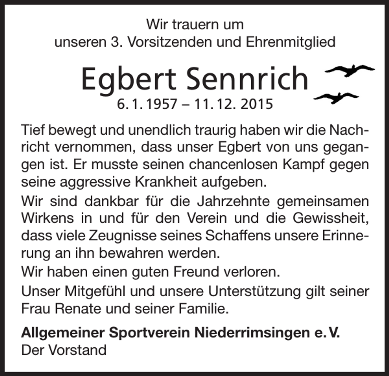 <p>Wir trauern um<br />unseren 3. Vorsitzenden und Ehrenmitglied</p><p>Egbert Sennrich<br />6. 1. 1957 – 11. 12. 2015</p><p>Tief bewegt und unendlich traurig haben wir die Nachricht vernommen, dass unser Egbert von uns gegangen ist. Er musste seinen chancenlosen Kampf gegen<br />seine aggressive Krankheit aufgeben.<br />Wir sind dankbar für die Jahrzehnte gemeinsamen<br />Wirkens in und für den Verein und die Gewissheit,<br />dass viele Zeugnisse seines Schaffens unsere Erinnerung an ihn bewahren werden.<br />Wir haben einen guten Freund verloren.<br />Unser Mitgefühl und unsere Unterstützung gilt seiner<br />Frau Renate und seiner Familie.<br />Allgemeiner Sportverein Niederrimsingen e. V.<br />Der Vorstand</p>