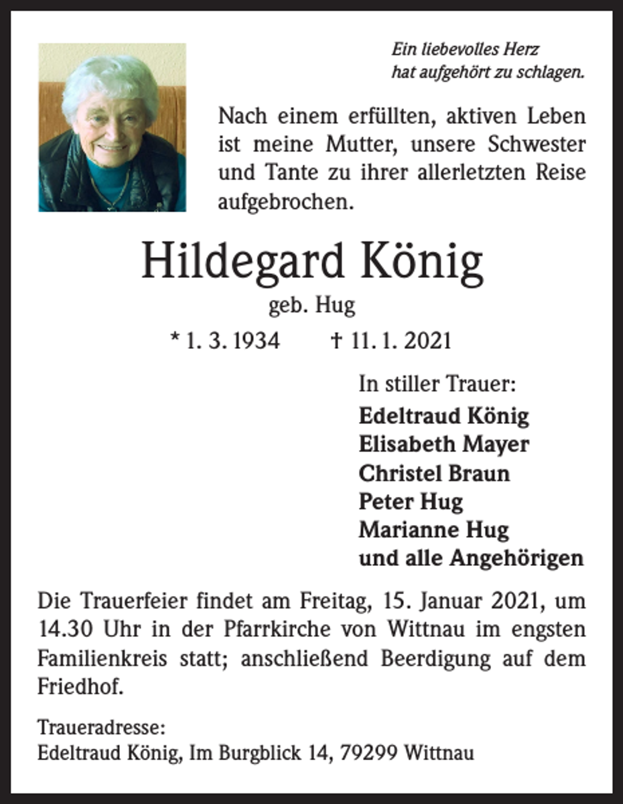 <p>Ein liebevolles Herz<br />hat aufgehört zu schlagen.</p><p>Nach einem erfüllten, aktiven Leben<br />ist meine Mutter, unsere Schwester<br />und Tante zu ihrer allerletzten Reise<br />aufgebrochen.</p><p>Hildegard König<br />geb. Hug<br />* 1. 3. 1934 † 11. 1. 2021</p><p>In stiller Trauer:<br />Edeltraud König<br />Elisabeth Mayer<br />Christel Braun<br />Peter Hug<br />Marianne Hug<br />und alle Angehörigen<br />Die Trauerfeier findet am Freitag, 15. Januar 2021, um<br />14.30 Uhr in der Pfarrkirche von Wittnau im engsten<br />­Familienkreis statt; anschließend Beerdigung auf dem<br />Friedhof.<br />Traueradresse:<br />Edeltraud König, Im Burgblick 14, 79299 Wittnau</p>