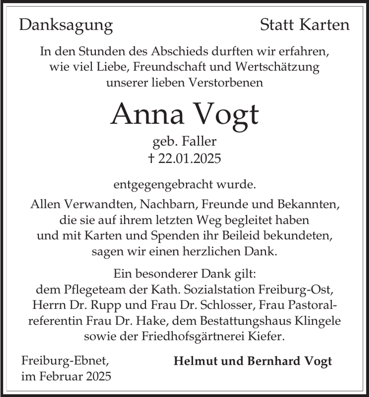 <p>Danksagung</p><p>Statt Karten</p><p>In den Stunden des Abschieds durften wir erfahren,<br />wie viel Liebe, Freundschaft und Wertschätzung<br />unserer lieben Verstorbenen</p><p>Anna Vogt<br />geb. Faller<br />† 22.01.2025<br />entgegengebracht wurde.</p><p>Allen Verwandten, Nachbarn, Freunde und Bekannten,<br />die sie auf ihrem letzten Weg begleitet haben<br />und mit Karten und Spenden ihr Beileid bekundeten,<br />sagen wir einen herzlichen Dank.<br />Ein besonderer Dank gilt:<br />dem Pflegeteam der Kath. Sozialstation Freiburg-Ost,<br />Herrn Dr. Rupp und Frau Dr. Schlosser, Frau Pastoralreferentin Frau Dr. Hake, dem Bestattungshaus Klingele<br />sowie der Friedhofsgärtnerei Kiefer.<br />Freiburg-Ebnet,<br />im Februar 2025</p><p>Helmut und Bernhard Vogt</p>