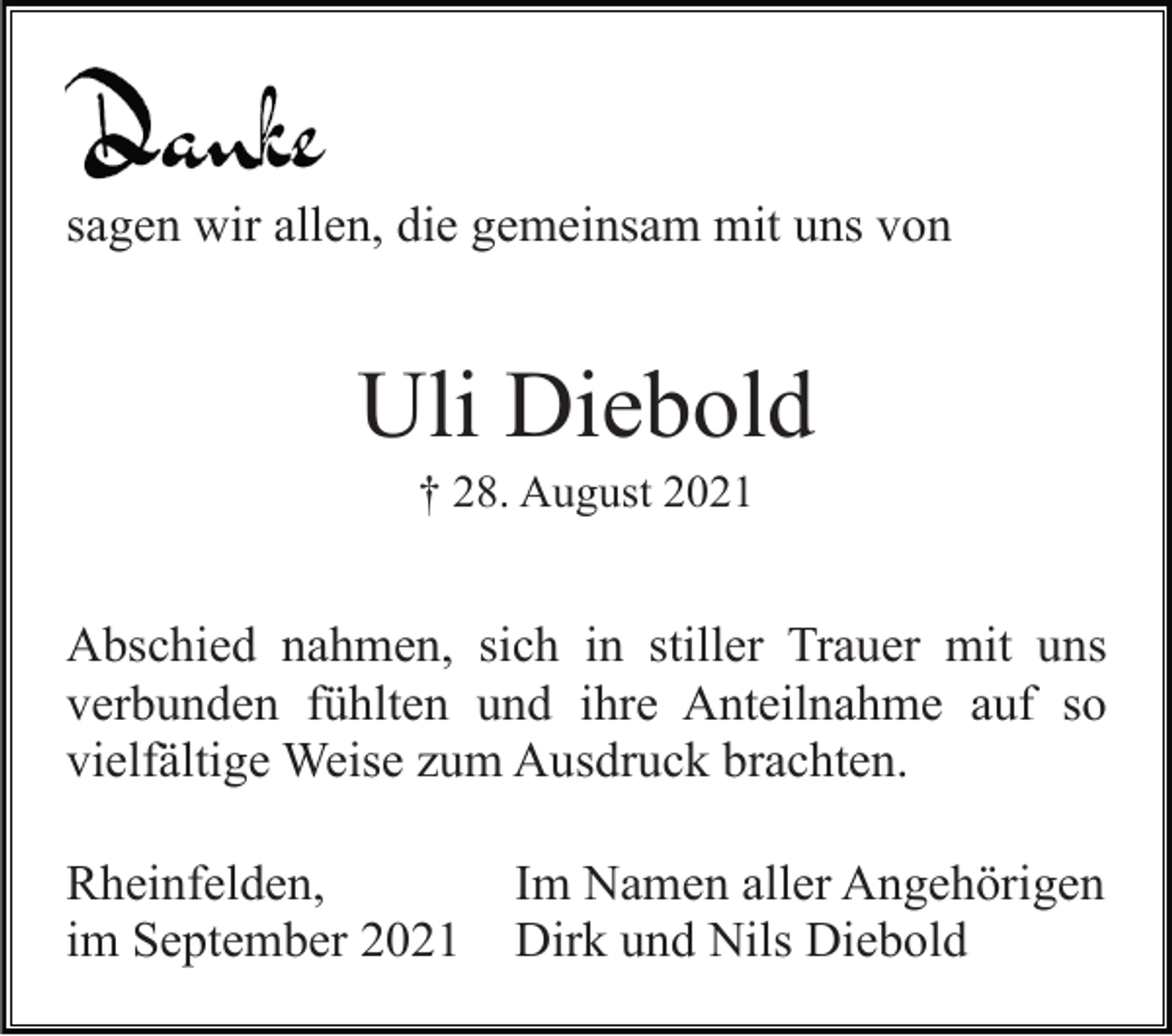 <p>sagen wir allen, die gemeinsam mit uns von</p><p>Uli Diebold<br />† 28. August 2021</p><p>Abschied nahmen, sich in stiller Trauer mit uns<br />verbunden fühlten und ihre Anteilnahme auf so<br />vielfältige Weise zum Ausdruck brachten.<br />Rheinfelden,<br />im September 2021</p><p>Im Namen aller Angehörigen<br />Dirk und Nils Diebold</p>