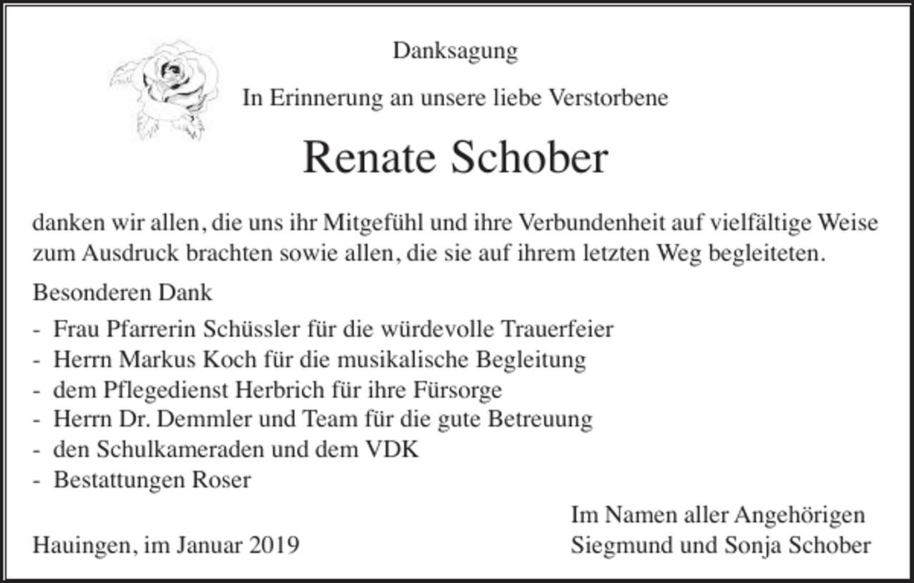 <p>Danksagung<br />In Erinnerung an unsere liebe Verstorbene</p><p>Renate Schober<br />danken wir allen, die uns ihr Mitgefühl und ihre Verbundenheit auf vielfältige Weise<br />zum Ausdruck brachten sowie allen, die sie auf ihrem letzten Weg begleiteten.<br />Besonderen Dank<br />- Frau Pfarrerin Schüssler für die würdevolle Trauerfeier<br />- Herrn Markus Koch für die musikalische Begleitung<br />- dem Pflegedienst Herbrich für ihre Fürsorge<br />- Herrn Dr. Demmler und Team für die gute Betreuung<br />- den Schulkameraden und dem VDK<br />- Bestattungen Roser<br />Im Namen aller Angehörigen<br />Hauingen, im Januar 2019<br />Siegmund und Sonja Schober</p>