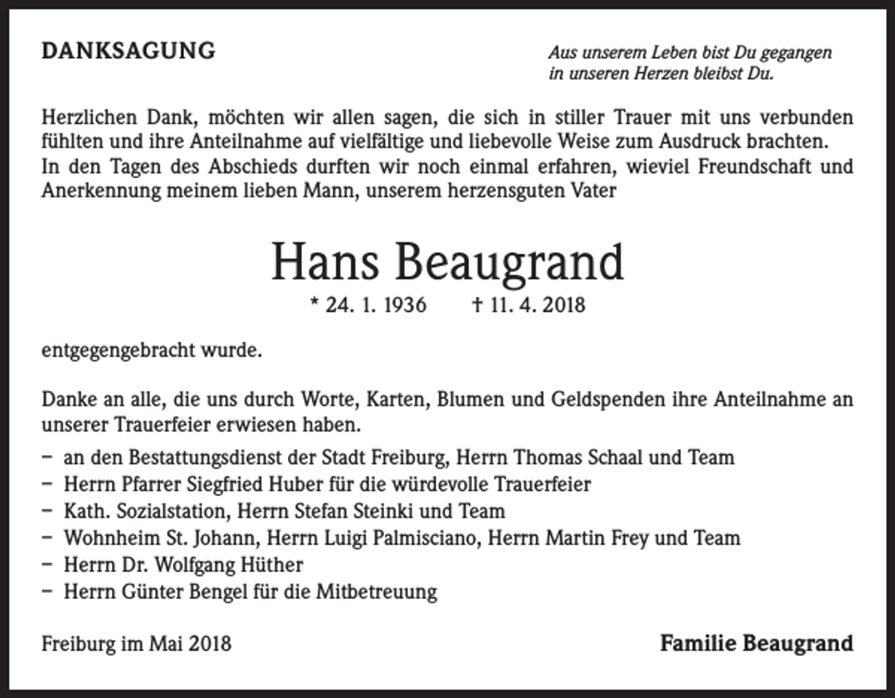 <p>DANKSAGUNG</p><p>Aus unserem Leben bist Du gegangen<br />in unseren Herzen bleibst Du.</p><p>Herzlichen Dank, möchten wir allen sagen, die sich in stiller Trauer mit uns verbunden<br />fühlten und ihre Anteilnahme auf vielfältige und liebevolle Weise zum Ausdruck brachten.<br />In den Tagen des Abschieds durften wir noch einmal erfahren, wieviel Freundschaft und<br />Anerkennung meinem lieben Mann, unserem herzensguten Vater</p><p>Hans Beaugrand<br />* 24. 1. 1936 † 11. 4. 2018<br />entgegengebracht wurde.<br />Danke an alle, die uns durch Worte, Karten, Blumen und Geldspenden ihre Anteilnahme an<br />unserer Trauerfeier erwiesen haben.<br />– an den Bestattungsdienst der Stadt Freiburg, Herrn Thomas Schaal und Team<br />– Herrn Pfarrer Siegfried Huber für die würdevolle Trauerfeier<br />– Kath. Sozialstation, Herrn Stefan Steinki und Team<br />– Wohnheim St. Johann, Herrn Luigi Palmisciano, Herrn Martin Frey und Team<br />– Herrn Dr. Wolfgang Hüther<br />– Herrn Günter Bengel für die Mitbetreuung<br />Freiburg im Mai 2018</p><p>Familie Beaugrand</p>