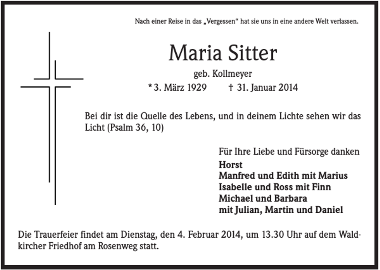 <p>Nach einer Reise in das „Vergessen“ hat sie uns in eine andere Welt verlassen.</p><p>Maria Sitter<br />geb. Kollmeyer<br />* 3. März 1929<br />† 31. Januar 2014<br />Bei dir ist die Quelle des Lebens, und in deinem Lichte sehen wir das<br />Licht (Psalm 36, 10)<br />Für Ihre Liebe und Fürsorge danken<br />Horst<br />Manfred und Edith mit Marius<br />Isabelle und Ross mit Finn<br />Michael und Barbara<br />mit Julian, Martin und Daniel<br />Die Trauerfeier findet am Dienstag, den 4. Februar 2014, um 13.30 Uhr auf dem Waldkircher Friedhof am Rosenweg statt.</p>