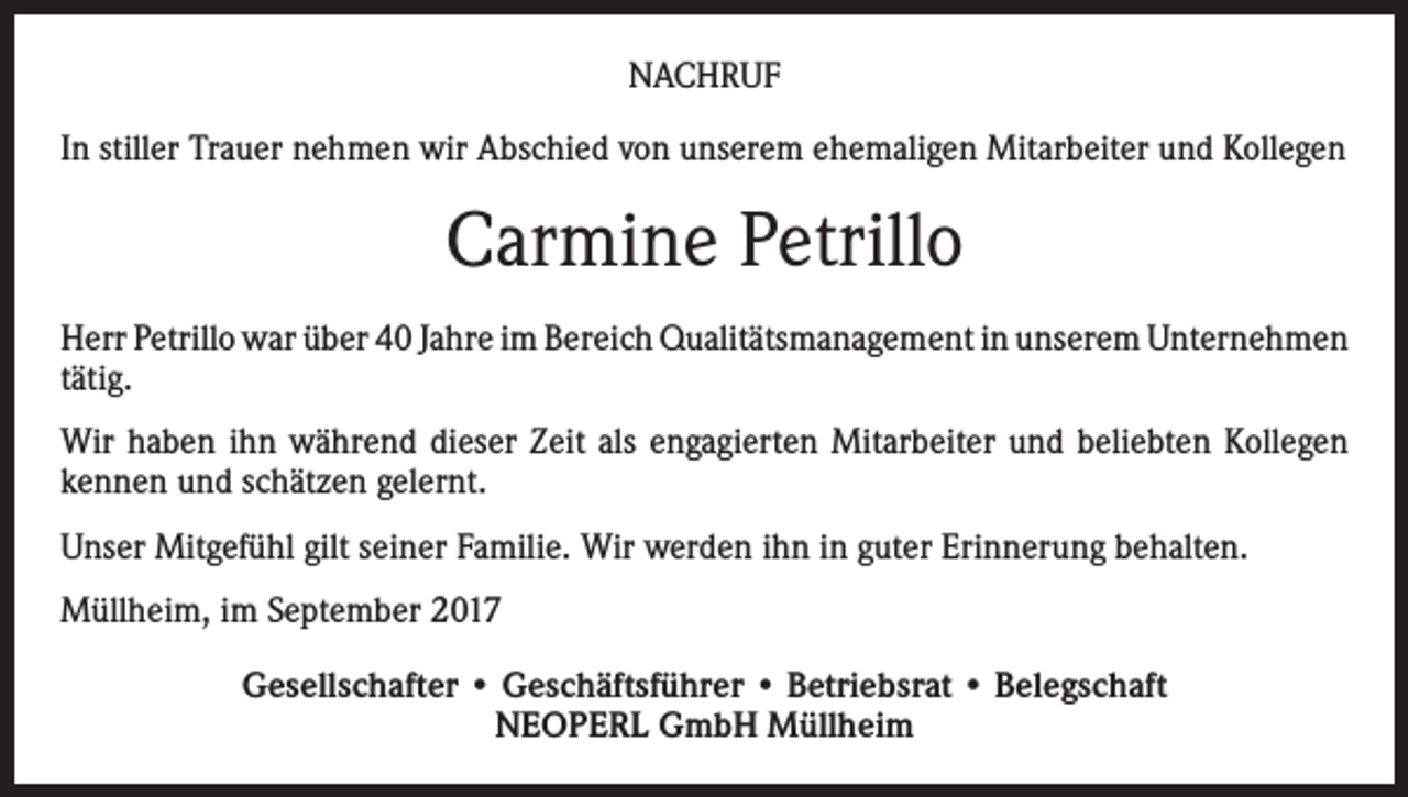 <p>NACHRUF<br />In stiller Trauer nehmen wir Abschied von unserem ehemaligen Mitarbeiter und Kollegen</p><p>Carmine Petrillo<br />Herr Petrillo war über 40 Jahre im Bereich Qualitätsmanagement in unserem Unternehmen<br />tätig.<br />Wir haben ihn während dieser Zeit als engagierten Mitarbeiter und beliebten Kollegen<br />kennen und schätzen gelernt.<br />Unser Mitgefühl gilt seiner Familie. Wir werden ihn in guter Erinnerung behalten.<br />Müllheim, im September 2017<br />Gesellschafter • Geschäftsführer • Betriebsrat • Belegschaft<br />NEOPERL GmbH Müllheim</p>