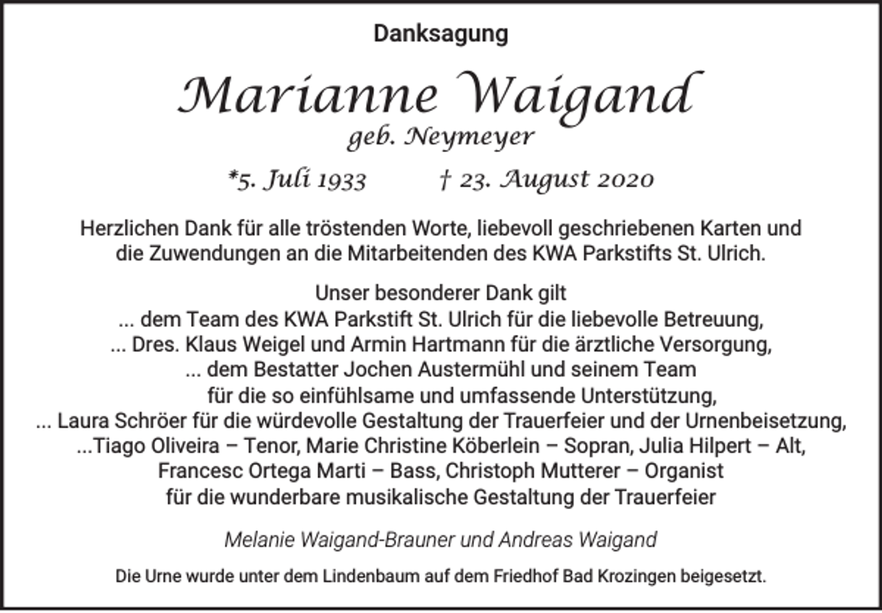 <p>Danksagung</p><p>Marianne Waigand<br />geb. Neymeyer</p><p>*5. Juli 1933</p><p>† 23. August 2020</p><p>Herzlichen Dank für alle tröstenden Worte, liebevoll geschriebenen Karten und<br />die Zuwendungen an die Mitarbeitenden des KWA Parkstifts St. Ulrich.<br />Unser besonderer Dank gilt<br />... dem Team des KWA Parkstift St. Ulrich für die liebevolle Betreuung,<br />... Dres. Klaus Weigel und Armin Hartmann für die ärztliche Versorgung,<br />... dem Bestatter Jochen Austermühl und seinem Team<br />für die so einfühlsame und umfassende Unterstützung,<br />... Laura Schröer für die würdevolle Gestaltung der Trauerfeier und der Urnenbeisetzung,<br />...Tiago Oliveira – Tenor, Marie Christine Köberlein – Sopran, Julia Hilpert – Alt,<br />Francesc Ortega Marti – Bass, Christoph Mutterer – Organist<br />für die wunderbare musikalische Gestaltung der Trauerfeier<br />Melanie Waigand-Brauner und Andreas Waigand<br />Die Urne wurde unter dem Lindenbaum auf dem Friedhof Bad Krozingen beigesetzt.</p>
