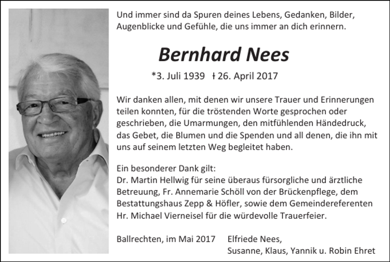 <p>Und immer sind da Spuren deines Lebens, Gedanken, Bilder,<br />Augenblicke und Gefühle, die uns immer an dich erinnern.</p><p>Bernhard Nees<br />*3. Juli 1939 Ɨ 26. April 2017<br />Wir danken allen, mit denen wir unsere Trauer und Erinnerungen<br />teilen konnten, für die tröstenden Worte gesprochen oder<br />geschrieben, die Umarmungen, den mitfühlenden Händedruck,<br />das Gebet, die Blumen und die Spenden und all denen, die ihn mit<br />uns auf seinem letzten Weg begleitet haben.<br />Ein besonderer Dank gilt:<br />Dr. Martin Hellwig für seine überaus fürsorgliche und ärztliche<br />Betreuung, Fr. Annemarie Schöll von der Brückenpflege, dem<br />Bestattungshaus Zepp &amp; Höfler, sowie dem Gemeindereferenten<br />Hr. Michael Vierneisel für die würdevolle Trauerfeier.<br />Ballrechten, im Mai 2017</p><p>Elfriede Nees,<br />Susanne, Klaus, Yannik u. Robin Ehret</p>