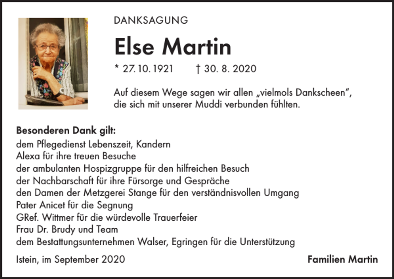 <p>DANKSAGUNG</p><p>Else Martin<br />* 27. 10. 1921 † 30. 8. 2020<br />Auf diesem Wege sagen wir allen „vielmols Dankscheen“,<br />die sich mit unserer Muddi verbunden fühlten.<br />Besonderen Dank gilt:<br />dem Pflegedienst Lebenszeit, Kandern<br />Alexa für ihre treuen Besuche<br />der ambulanten Hospizgruppe für den hilfreichen Besuch<br />der Nachbarschaft für ihre Fürsorge und Gespräche<br />den Damen der Metzgerei Stange für den verständnisvollen Umgang<br />Pater Anicet für die Segnung<br />GRef. Wittmer für die würdevolle Trauerfeier<br />Frau Dr. Brudy und Team<br />dem Bestattungsunternehmen Walser, Egringen für die Unterstützung<br />Istein, im September 2020</p><p>Familien Martin</p>