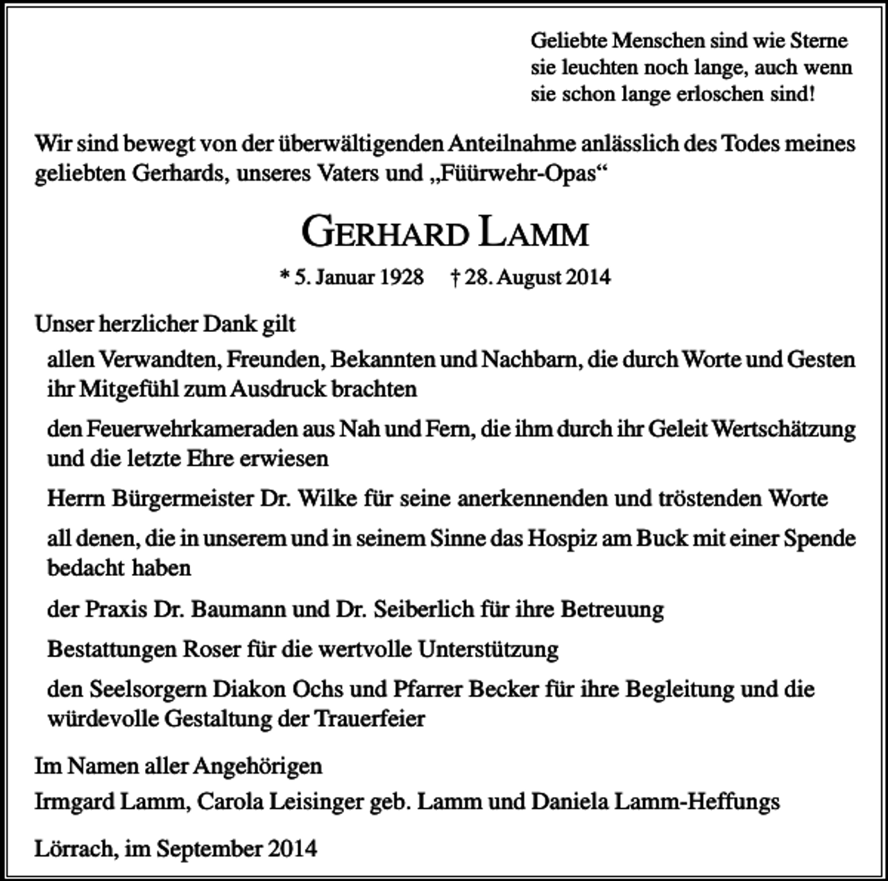 <p>Geliebte Menschen sind wie Sterne<br />sie leuchten noch lange, auch wenn<br />sie schon lange erloschen sind!</p><p>Wir sind bewegt von der überwältigenden Anteilnahme anlässlich des Todes meines<br />geliebten Gerhards, unseres Vaters und „Füürwehr-Opas“</p><p>GERHARD LAMM<br />* 5. Januar 1928</p><p>† 28. August 2014</p><p>Unser herzlicher Dank gilt<br />allen Verwandten, Freunden, Bekannten und Nachbarn, die durch Worte und Gesten<br />ihr Mitgefühl zum Ausdruck brachten<br />den Feuerwehrkameraden aus Nah und Fern, die ihm durch ihr Geleit Wertschätzung<br />und die letzte Ehre erwiesen<br />Herrn Bürgermeister Dr. Wilke für seine anerkennenden und tröstenden Worte<br />all denen, die in unserem und in seinem Sinne das Hospiz am Buck mit einer Spende<br />bedacht haben<br />der Praxis Dr. Baumann und Dr. Seiberlich für ihre Betreuung<br />Bestattungen Roser für die wertvolle Unterstützung<br />den Seelsorgern Diakon Ochs und Pfarrer Becker für ihre Begleitung und die<br />würdevolle Gestaltung der Trauerfeier<br />Im Namen aller Angehörigen<br />Irmgard Lamm, Carola Leisinger geb. Lamm und Daniela Lamm-Heffungs<br />Lörrach, im September 2014</p>