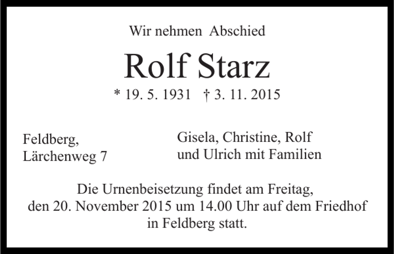 <p>Wir nehmen Abschied</p><p>Rolf Starz<br />* 19. 5. 1931 † 3. 11. 2015<br />Feldberg,<br />Lärchenweg 7</p><p>Gisela, Christine, Rolf<br />und Ulrich mit Familien</p><p>Die Urnenbeisetzung findet am Freitag,<br />den 20. November 2015 um 14.00 Uhr auf dem Friedhof<br />in Feldberg statt.</p>
