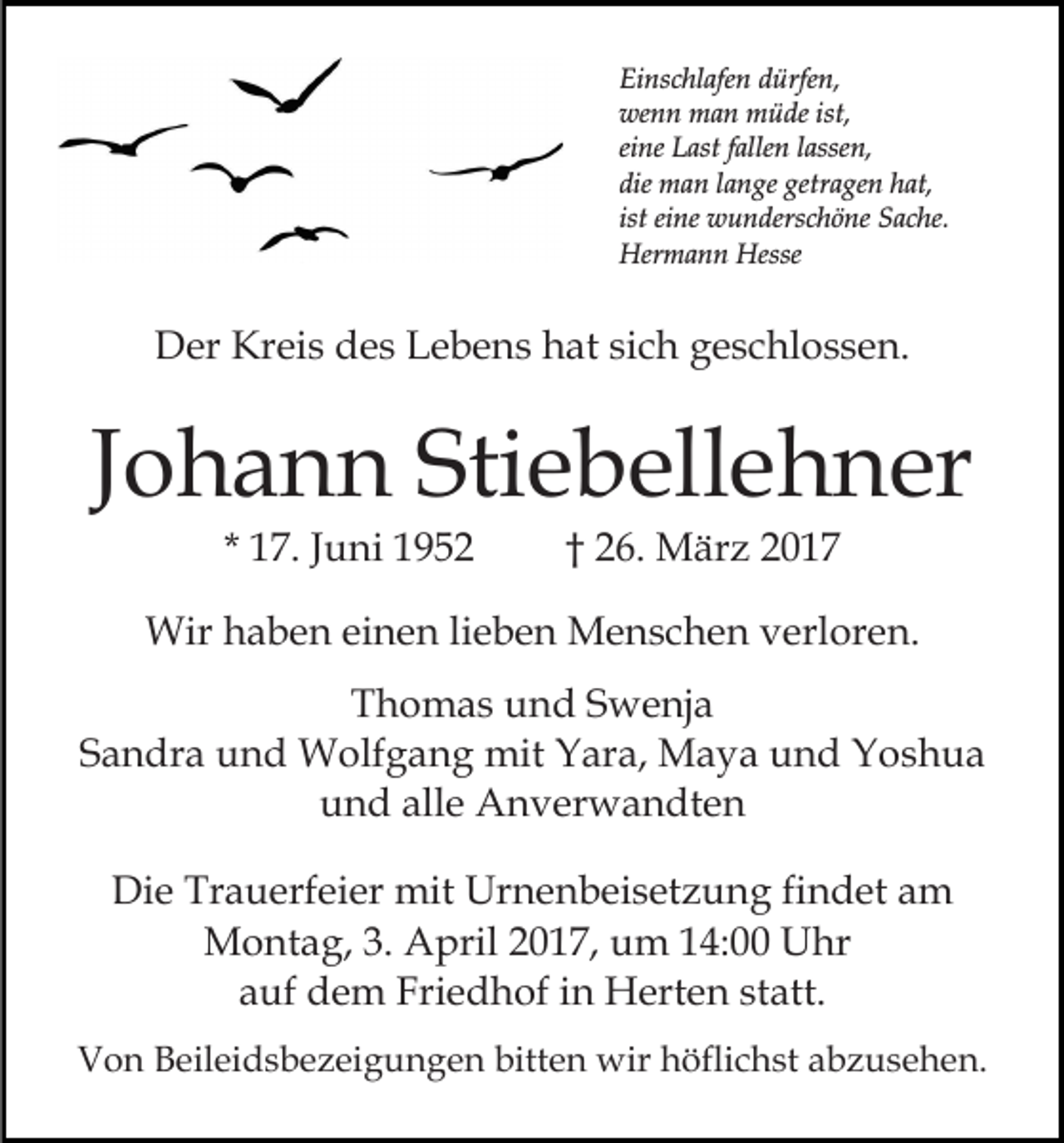 <p>Einschlafen dürfen,<br />wenn man müde ist,<br />eine Last fallen lassen,<br />die man lange getragen hat,<br />ist eine wunderschöne Sache.<br />Hermann Hesse</p><p>Der Kreis des Lebens hat sich geschlossen.</p><p>Johann Stiebellehner<br />* 17. Juni 1952</p><p>† 26. März 2017</p><p>Wir haben einen lieben Menschen verloren.<br />Thomas und Swenja<br />Sandra und Wolfgang mit Yara, Maya und Yoshua<br />und alle Anverwandten<br />Die Trauerfeier mit Urnenbeisetzung findet am<br />Montag, 3. April 2017, um 14:00 Uhr<br />auf dem Friedhof in Herten statt.<br />Von Beileidsbezeigungen bitten wir höflichst abzusehen.</p>