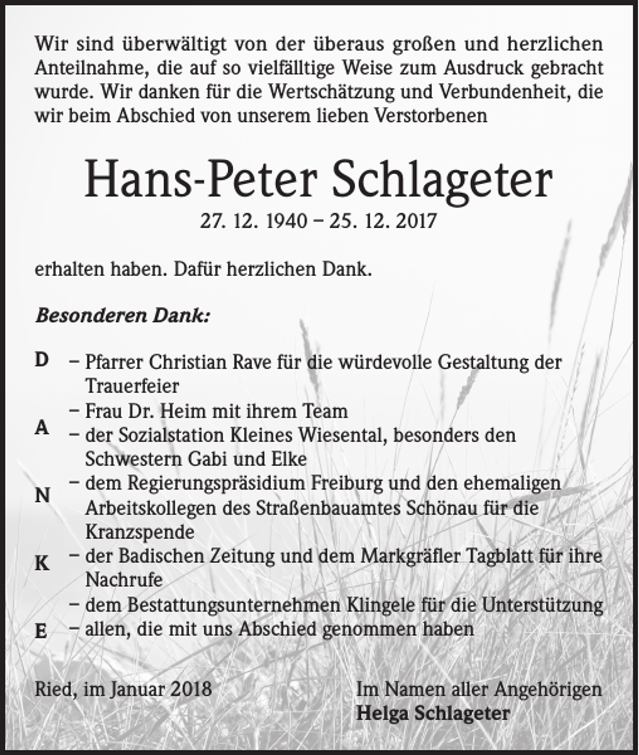 <p>Wir sind überwältigt von der überaus großen und herzlichen<br />Anteilnahme, die auf so vielfälltige Weise zum Ausdruck gebracht<br />wurde. Wir danken für die Wertschätzung und Verbundenheit, die<br />wir beim Abschied von unserem lieben Verstorbenen</p><p>Hans-Peter Schlageter<br />27. 12. 1940 – 25. 12. 2017</p><p>erhalten haben. Dafür herzlichen Dank.<br />Besonderen Dank:<br />D – Pfarrer Christian Rave für die würdevolle Gestaltung der<br />Trauerfeier<br />– Frau Dr. Heim mit ihrem Team<br />A – der Sozialstation Kleines Wiesental, besonders den<br />Schwestern Gabi und Elke<br />– dem Regierungspräsidium Freiburg und den ehemaligen<br />N<br />Arbeitskollegen des Straßenbauamtes Schönau für die<br />Kranzspende<br />K – der Badischen Zeitung und dem Markgräfler Tagblatt für ihre<br />Nachrufe<br />– dem Bestattungsunternehmen Klingele für die Unterstützung<br />E – allen, die mit uns Abschied genommen haben<br />Ried, im Januar 2018 Im Namen aller Angehörigen<br />Helga Schlageter</p>