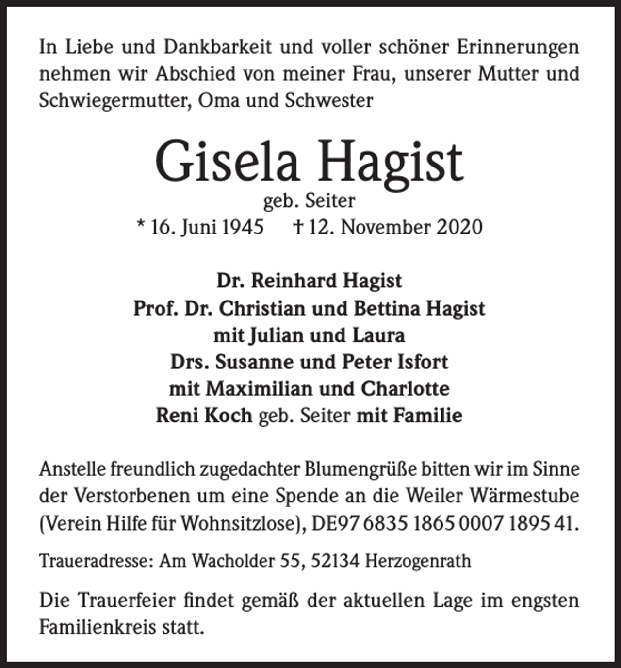 <p>In Liebe und Dankbarkeit und voller schöner Erinnerungen<br />nehmen wir Abschied von meiner Frau, unserer Mutter und<br />Schwiegermutter, Oma und Schwester</p><p>Gisela Hagist</p><p>geb. Seiter<br />* 16. Juni 1945 † 12. November 2020<br />Dr. Reinhard Hagist<br />Prof. Dr. Christian und Bettina Hagist<br />mit Julian und Laura<br />Drs. Susanne und Peter Isfort<br />mit Maximilian und Charlotte<br />Reni Koch geb. Seiter mit Familie<br />Anstelle freundlich zugedachter Blumengrüße bitten wir im Sinne<br />der Verstorbenen um eine Spende an die Weiler Wärmestube<br />(Verein Hilfe für Wohnsitzlose), DE97 6835 1865 0007 1895 41.<br />Traueradresse: Am Wacholder 55, 52134 Herzogenrath</p><p>Die Trauerfeier findet gemäß der aktuellen Lage im engsten<br />Familienkreis statt.</p>