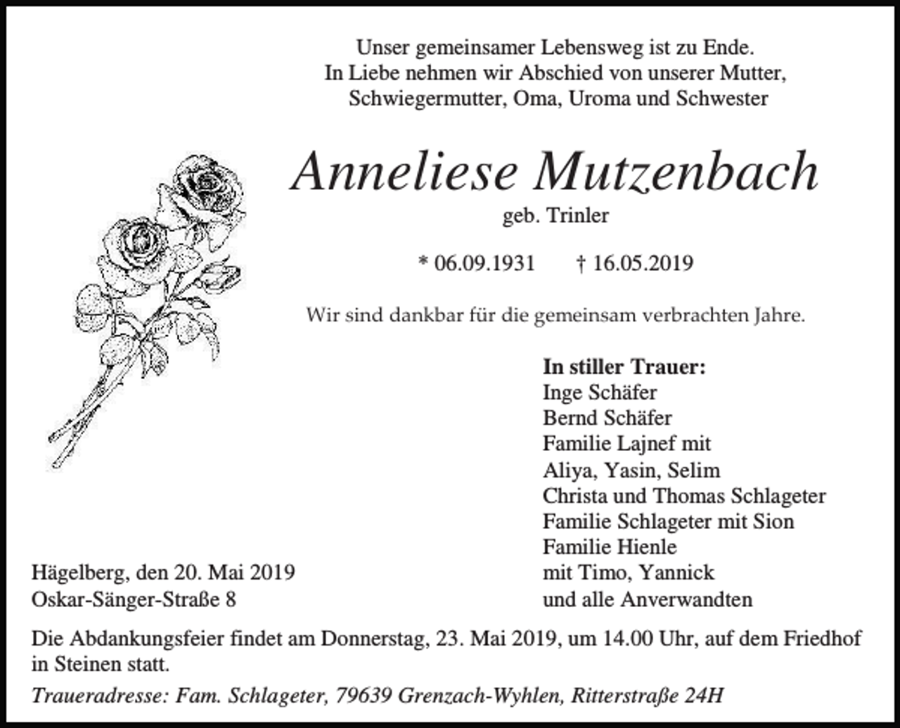 <p>Unser gemeinsamer Lebensweg ist zu Ende.<br />In Liebe nehmen wir Abschied von unserer Mutter,<br />Schwiegermutter, Oma, Uroma und Schwester</p><p>Anneliese Mutzenbach<br />geb. Trinler<br />* 06.09.1931</p><p>† 16.05.2019</p><p>Wir sind dankbar für die gemeinsam verbrachten Jahre.</p><p>Hägelberg, den 20. Mai 2019<br />Oskar-Sänger-Straße 8</p><p>In stiller Trauer:<br />Inge Schäfer<br />Bernd Schäfer<br />Familie Lajnef mit<br />Aliya, Yasin, Selim<br />Christa und Thomas Schlageter<br />Familie Schlageter mit Sion<br />Familie Hienle<br />mit Timo, Yannick<br />und alle Anverwandten</p><p>Die Abdankungsfeier findet am Donnerstag, 23. Mai 2019, um 14.00 Uhr, auf dem Friedhof<br />in Steinen statt.<br />Traueradresse: Fam. Schlageter, 79639 Grenzach-Wyhlen, Ritterstraße 24H</p>