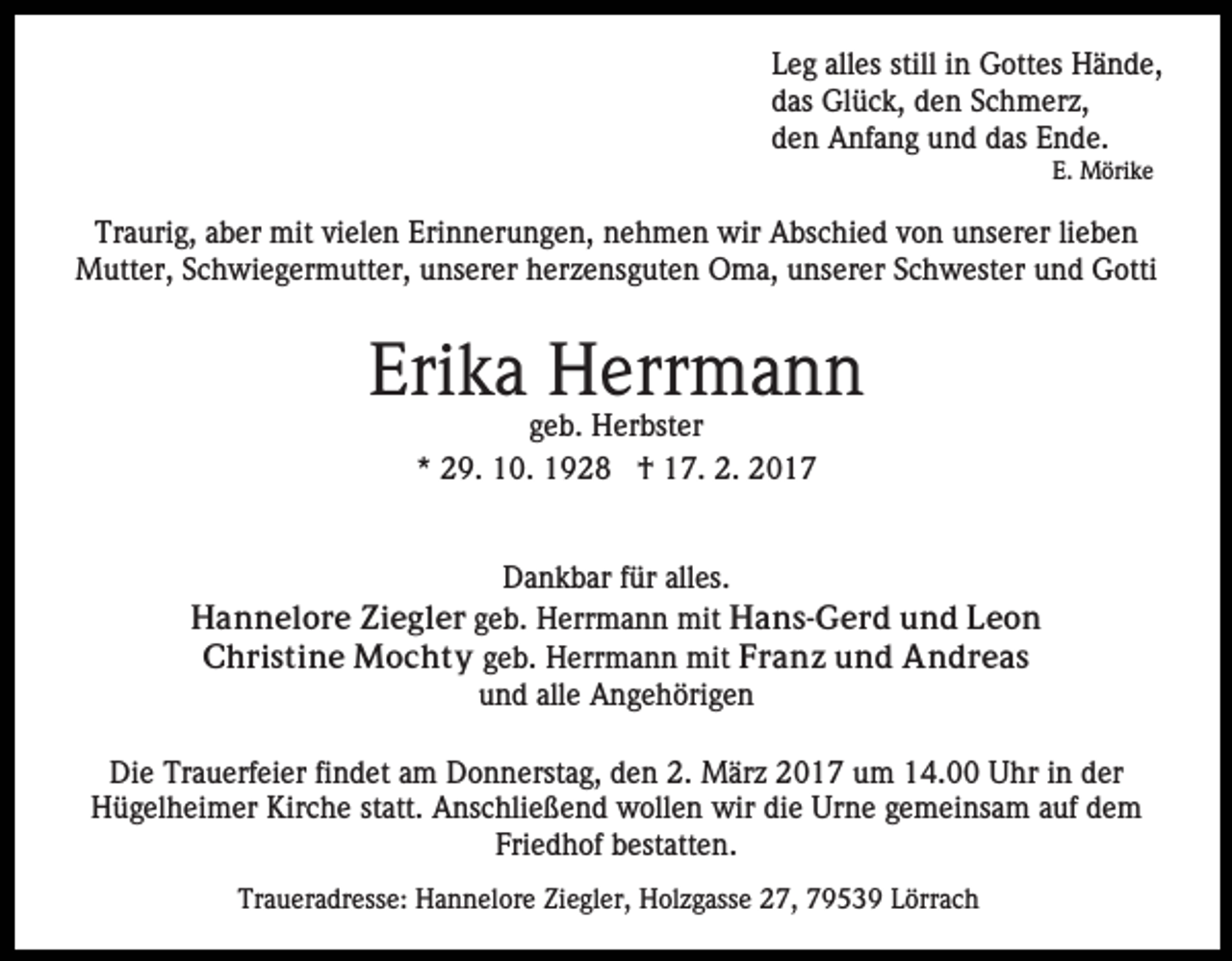 <p>Leg alles still in Gottes Hände,<br />das Glück, den Schmerz,<br />den Anfang und das Ende.<br />E. Mörike</p><p>Traurig, aber mit vielen Erinnerungen, nehmen wir Abschied von unserer lieben<br />Mutter, Schwiegermutter, unserer herzensguten Oma, unserer Schwester und Gotti</p><p>Erika Herrmann<br />geb. Herbster<br />* 29. 10. 1928 † 17. 2. 2017</p><p>Dankbar für alles.<br />Hannelore Ziegler geb. Herrmann mit Hans-Gerd und Leon<br />Christine Mochty geb. Herrmann mit Franz und Andreas<br />und alle Angehörigen<br />Die Trauerfeier findet am Donnerstag, den 2. März 2017 um 14.00 Uhr in der<br />Hügelheimer Kirche statt. Anschließend wollen wir die Urne gemeinsam auf dem<br />Friedhof bestatten.<br />Traueradresse: Hannelore Ziegler, Holzgasse 27, 79539 Lörrach</p>