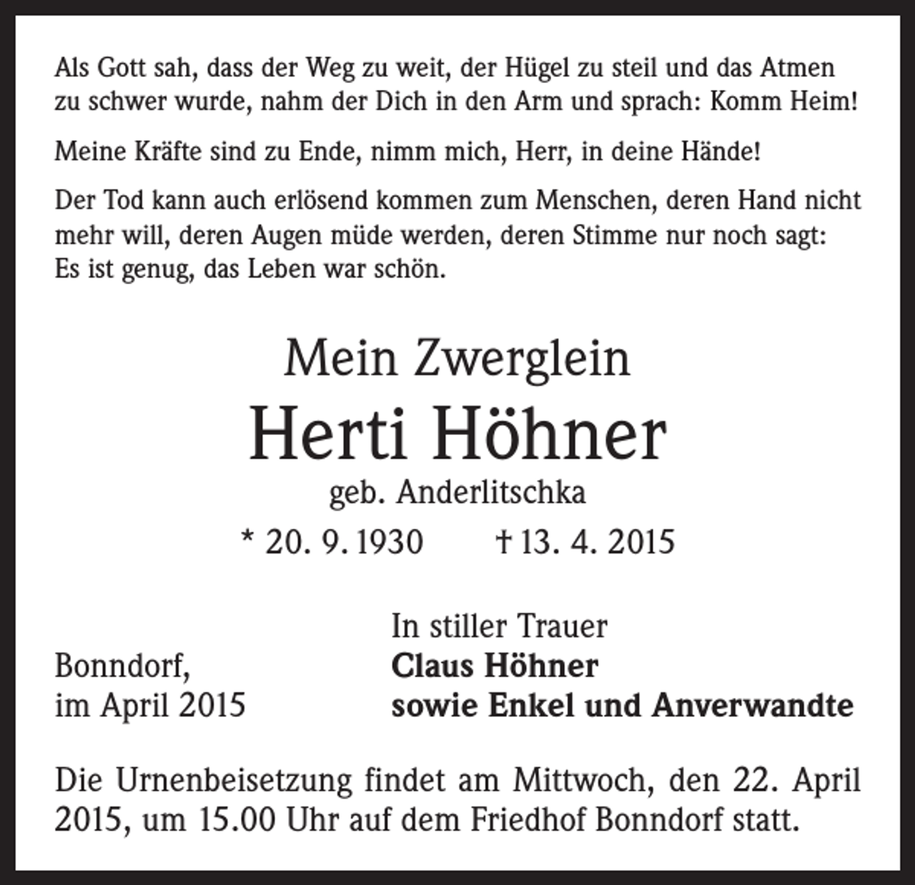 <p>Als Gott sah, dass der Weg zu weit, der Hügel zu steil und das Atmen<br />zu schwer wurde, nahm der Dich in den Arm und sprach: Komm Heim!<br />Meine Kräfte sind zu Ende, nimm mich, Herr, in deine Hände!<br />Der Tod kann auch erlösend kommen zum Menschen, deren Hand nicht<br />mehr will, deren Augen müde werden, deren Stimme nur noch sagt:<br />Es ist genug, das Leben war schön.</p><p>Mein Zwerglein</p><p>Herti Höhner</p><p>geb. Anderlitschka<br />* 20. 9. 1930 † 13. 4. 2015</p><p>Bonndorf,<br />im April 2015</p><p>In stiller Trauer<br />Claus Höhner<br />sowie Enkel und Anverwandte</p><p>Die Urnenbeisetzung findet am Mittwoch, den 22. April<br />2015, um 15.00 Uhr auf dem Friedhof Bonndorf statt.</p>