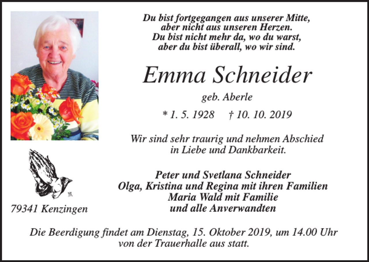 <p>Du bist fortgegangen aus unserer Mitte,<br />aber nicht aus unseren Herzen.<br />Du bist nicht mehr da, wo du warst,<br />aber du bist überall, wo wir sind.</p><p>Emma Schneider<br />geb. Aberle<br />* 1. 5. 1928</p><p>† 10. 10. 2019</p><p>Wir sind sehr traurig und nehmen Abschied<br />in Liebe und Dankbarkeit.</p><p>79341 Kenzingen</p><p>Peter und Svetlana Schneider<br />Olga, Kristina und Regina mit ihren Familien<br />Maria Wald mit Familie<br />und alle Anverwandten</p><p>Die Beerdigung findet am Dienstag, 15. Oktober 2019, um 14.00 Uhr<br />von der Trauerhalle aus statt.</p>