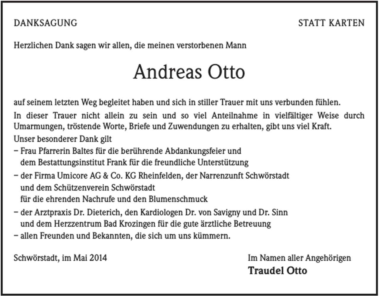 <p>DANKSAGUNG</p><p>STATT KARTEN</p><p>Herzlichen Dank sagen wir allen, die meinen verstorbenen Mann</p><p>Andreas Otto<br />auf seinem letzten Weg begleitet haben und sich in stiller Trauer mit uns verbunden fühlen.<br />In dieser Trauer nicht allein zu sein und so viel Anteilnahme in vielfältiger Weise durch<br />Umarmungen, tröstende Worte, Briefe und Zuwendungen zu erhalten, gibt uns viel Kraft.<br />Unser besonderer Dank gilt<br />– Frau Pfarrerin Baltes für die berührende Abdankungsfeier und<br />dem Bestattungsinstitut Frank für die freundliche Unterstützung<br />– der Firma Umicore AG &amp; Co. KG Rheinfelden, der Narrenzunft Schwörstadt<br />und dem Schützenverein Schwörstadt<br />für die ehrenden Nachrufe und den Blumenschmuck<br />– der Arztpraxis Dr. Dieterich, den Kardiologen Dr. von Savigny und Dr. Sinn<br />und dem Herzzentrum Bad Krozingen für die gute ärztliche Betreuung<br />– allen Freunden und Bekannten, die sich um uns kümmern.<br />Schwörstadt, im Mai 2014</p><p>Im Namen aller Angehörigen</p><p>Traudel Otto</p>