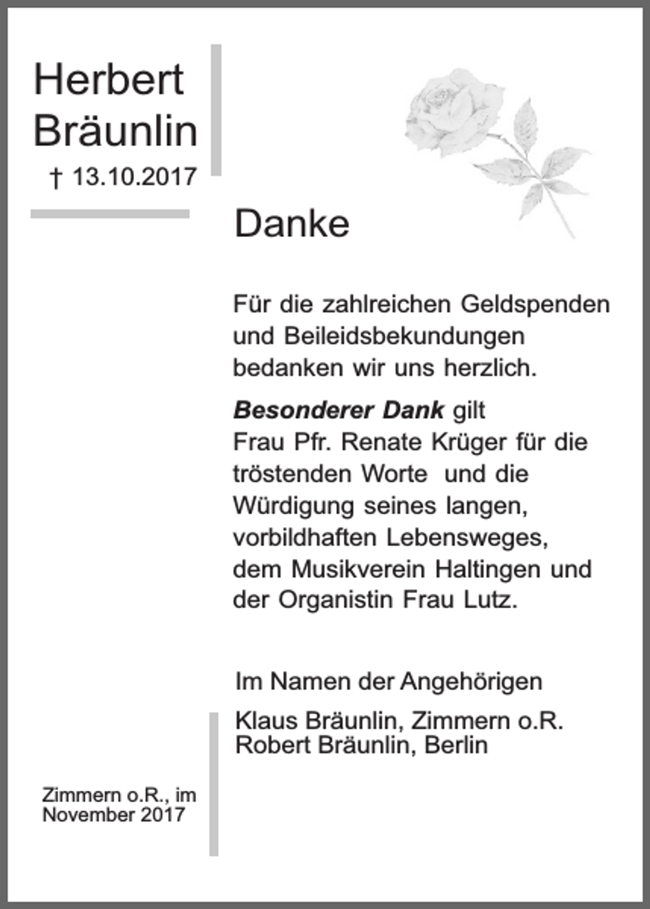 <p>Herbert<br />Bräunlin<br />† 13.10.2017</p><p>Danke<br />Für die zahlreichen Geldspenden<br />und Beileidsbekundungen<br />bedanken wir uns herzlich.<br />Besonderer Dank gilt<br />Frau Pfr. Renate Krüger für die<br />tröstenden Worte und die<br />Würdigung seines langen,<br />vorbildhaften Lebensweges,<br />dem Musikverein Haltingen und<br />der Organistin Frau Lutz.<br />Im Namen der Angehörigen<br />Klaus Bräunlin, Zimmern o.R.<br />Robert Bräunlin, Berlin<br />Zimmern o.R., im<br />November 2017</p>