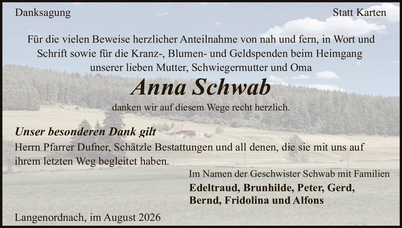 <p><strong>Danksagung</strong> <strong>Statt Karten</strong></p>
<p>Für die vielen Beweise herzlicher Anteilnahme von nah und fern, in Wort und Schrift sowie für die Kranz-, Blumen- und Geldspenden beim Heimgang unserer lieben Mutter, Schwiegermutter und Oma</p>
<p><i>Anna Schwab</i></p>
<p>danken wir auf diesem Wege recht herzlich.</p>
<p><i>Unser besonderen Dank gilt</i></p>
<p>Herrn Pfarrer Dufner, Schätzle Bestattungen und all denen, die sie mit uns auf ihrem letzten Weg begleitet haben.</p>
<p>Im Namen der Geschwister Schwab mit Familien</p>
<p><strong>Edeltraud, Brunhilde, Peter, Gerd, Bernd, Fridolina und Alfons</strong></p>
<p>Langenordnach, im August 2026</p>