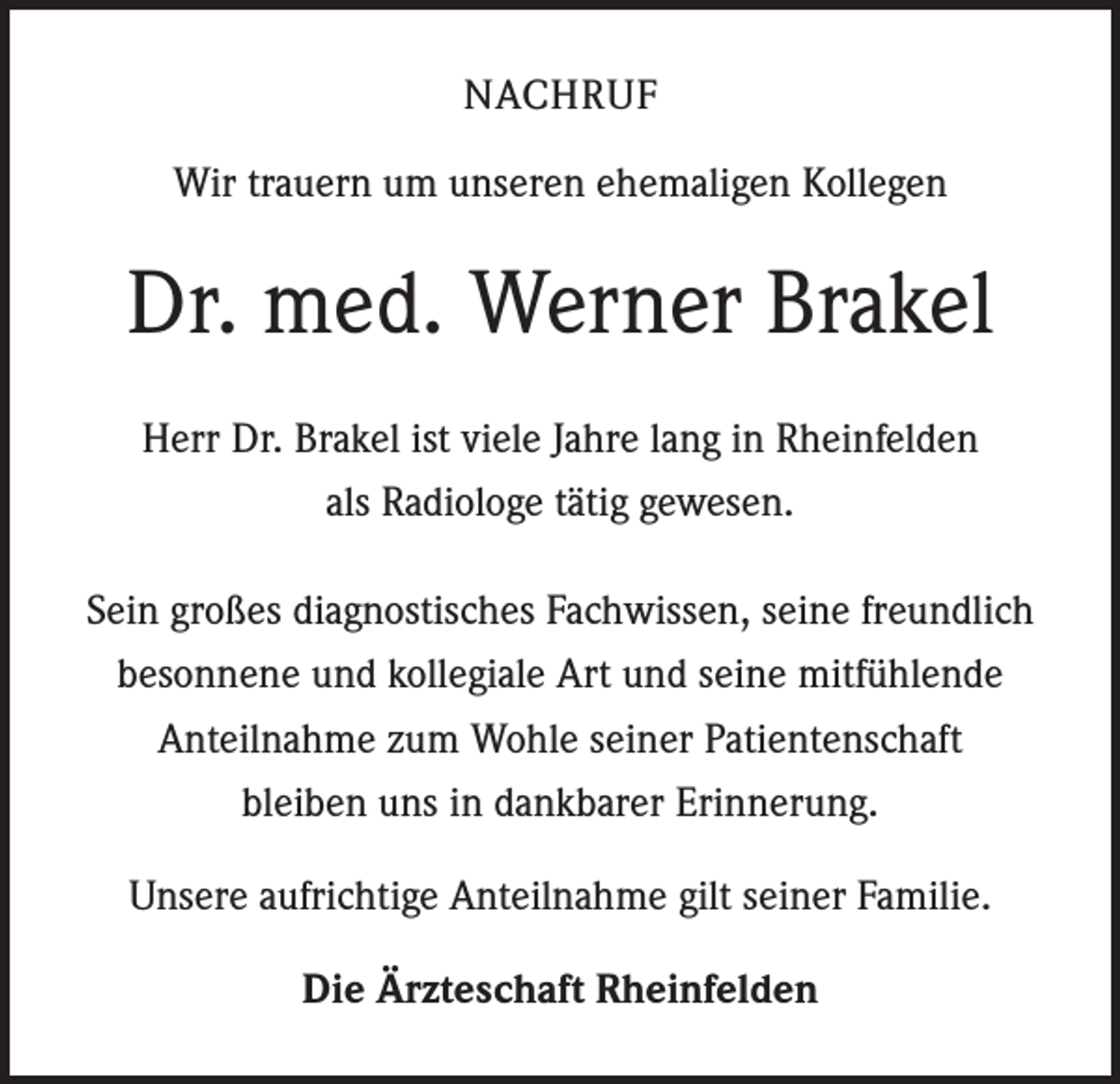 <p>NACHRUF<br />Wir trauern um unseren ehemaligen Kollegen</p><p>Dr. med. Werner Brakel<br />Herr Dr. Brakel ist viele Jahre lang in Rheinfelden<br />als Radiologe tätig gewesen.<br />Sein großes diagnostisches Fachwissen, seine freundlich<br />besonnene und kollegiale Art und seine mitfühlende<br />Anteilnahme zum Wohle seiner Patientenschaft<br />bleiben uns in dankbarer Erinnerung.<br />Unsere aufrichtige Anteilnahme gilt seiner Familie.<br />Die Ärzteschaft Rheinfelden</p>