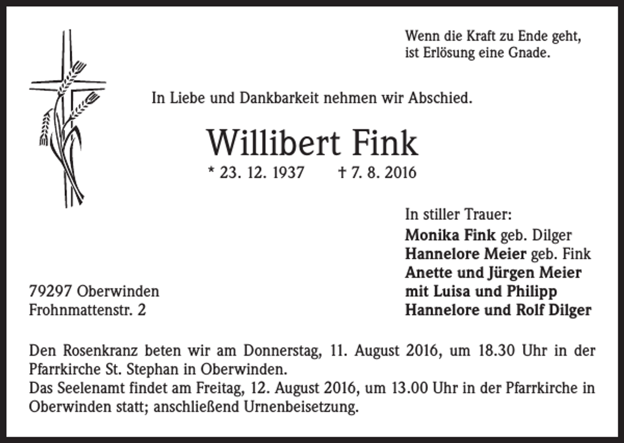 <p>Wenn die Kraft zu Ende geht,<br />ist Erlösung eine Gnade.</p><p>In Liebe und Dankbarkeit nehmen wir Abschied.</p><p>Willibert Fink<br />* 23. 12. 1937 † 7. 8. 2016</p><p>79297 Oberwinden<br />Frohnmattenstr. 2</p><p>In stiller Trauer:<br />Monika Fink geb. Dilger<br />Hannelore Meier geb. Fink<br />Anette und Jürgen Meier<br />mit Luisa und Philipp<br />Hannelore und Rolf Dilger</p><p>Den Rosenkranz beten wir am Donnerstag, 11. August 2016, um 18.30 Uhr in der<br />Pfarrkirche St. Stephan in Oberwinden.<br />Das Seelenamt findet am Freitag, 12. August 2016, um 13.00 Uhr in der Pfarrkirche in<br />Oberwinden statt; anschließend Urnenbeisetzung.</p>
