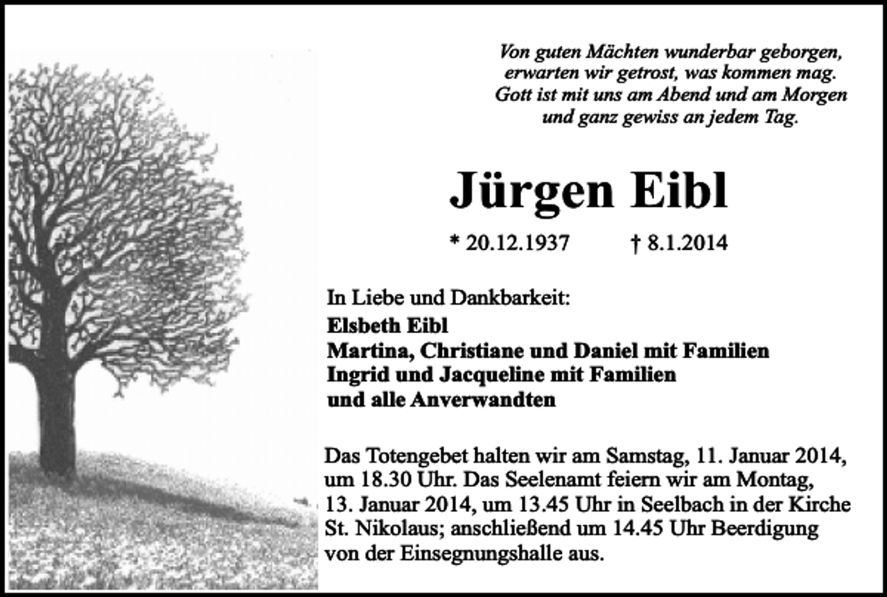 <p>Von guten Mächten wunderbar geborgen,<br />erwarten wir getrost, was kommen mag.<br />Gott ist mit uns am Abend und am Morgen<br />und ganz gewiss an jedem Tag.</p><p>Jürgen Eibl</p><p>* 20.12.1937</p><p>† 8.1.2014</p><p>In Liebe und Dankbarkeit:<br />Elsbeth Eibl<br />Martina, Christiane und Daniel mit Familien<br />Ingrid und Jacqueline mit Familien<br />und alle Anverwandten<br />Das Totengebet halten wir am Samstag, 11. Januar 2014,<br />um 18.30 Uhr. Das Seelenamt feiern wir am Montag,<br />13. Januar 2014, um 13.45 Uhr in Seelbach in der Kirche<br />St. Nikolaus; anschließend um 14.45 Uhr Beerdigung<br />von der Einsegnungshalle aus.</p>