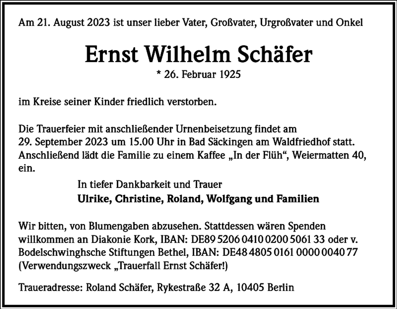 <p>Am 21. August 2023 ist unser lieber Vater, Großvater, Urgroßvater und Onkel</p><p>Ernst Wilhelm Schäfer<br />* 26. Februar 1925</p><p>im Kreise seiner Kinder friedlich verstorben.<br />Die Trauerfeier mit anschließender Urnenbeisetzung findet am<br />29. September 2023 um 15.00 Uhr in Bad Säckingen am Waldfriedhof statt.<br />Anschließend lädt die Familie zu einem Kaffee „In der Flüh“, Weiermatten 40,<br />ein.<br />In tiefer Dankbarkeit und Trauer<br />Ulrike, Christine, Roland, Wolfgang und Familien<br />Wir bitten, von Blumengaben abzusehen. Stattdessen wären Spenden<br />­willkommen an Diakonie Kork, IBAN: DE89 5206 041200 5061 33 oder v.<br />Bodelschwinghsche ­Stiftungen Bethel, IBAN: DE05 0161 0040 77<br />(Verwendungszweck „Trauerfall Ernst Schäfer!)<br />Traueradresse: Roland Schäfer, Rykestraße 32 A, 10405 Berlin</p>