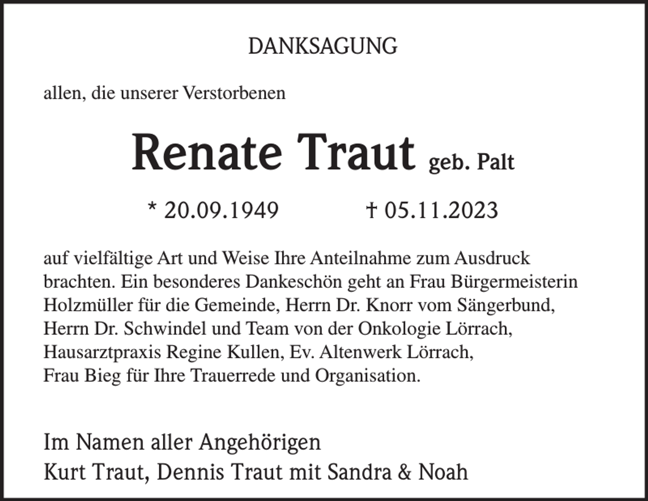 <p>DANKSAGUNG<br />allen, die unserer Verstorbenen</p><p>Renate Traut geb. Palt<br />* 20.09.1949</p><p>† 05.11.2023</p><p>auf vielfältige Art und Weise Ihre Anteilnahme zum Ausdruck<br />brachten. Ein besonderes Dankeschön geht an Frau Bürgermeisterin<br />Holzmüller für die Gemeinde, Herrn Dr. Knorr vom Sängerbund,<br />Herrn Dr. Schwindel und Team von der Onkologie Lörrach,<br />Hausarztpraxis Regine Kullen, Ev. Altenwerk Lörrach,<br />Frau Bieg für Ihre Trauerrede und Organisation.</p><p>Im Namen aller Angehörigen<br />Kurt Traut, Dennis Traut mit Sandra &amp; Noah</p>