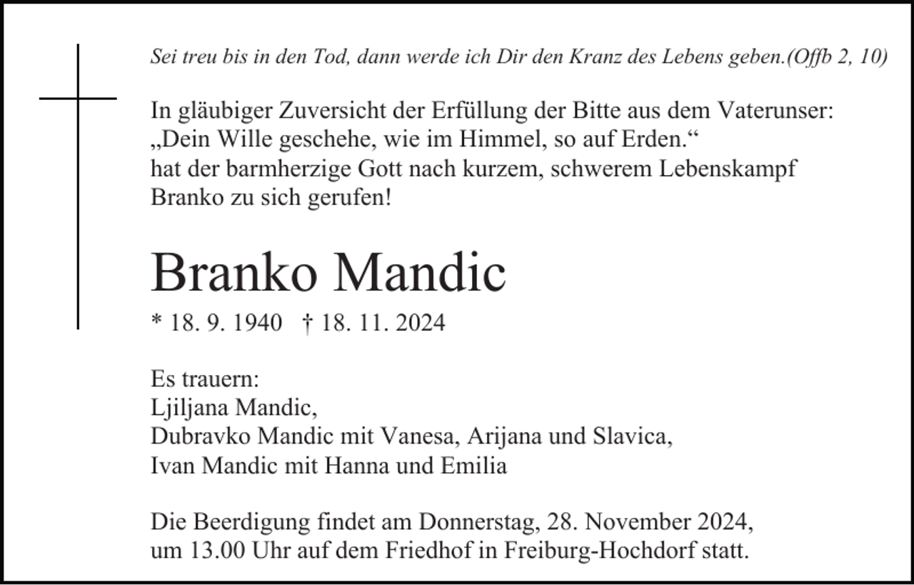 <p>Sei treu bis in den Tod, dann werde ich Dir den Kranz des Lebens geben.(Offb 2, 10)</p><p>In gläubiger Zuversicht der Erfüllung der Bitte aus dem Vaterunser:<br />„Dein Wille geschehe, wie im Himmel, so auf Erden.“<br />hat der barmherzige Gott nach kurzem, schwerem Lebenskampf<br />Branko zu sich gerufen!</p><p>Branko Mandic<br />* 18. 9. 1940 † 18. 11. 2024<br />Es trauern:<br />Ljiljana Mandic,<br />Dubravko Mandic mit Vanesa, Arijana und Slavica,<br />Ivan Mandic mit Hanna und Emilia<br />Die Beerdigung findet am Donnerstag, 28. November 2024,<br />um 13.00 Uhr auf dem Friedhof in Freiburg-Hochdorf statt.</p>