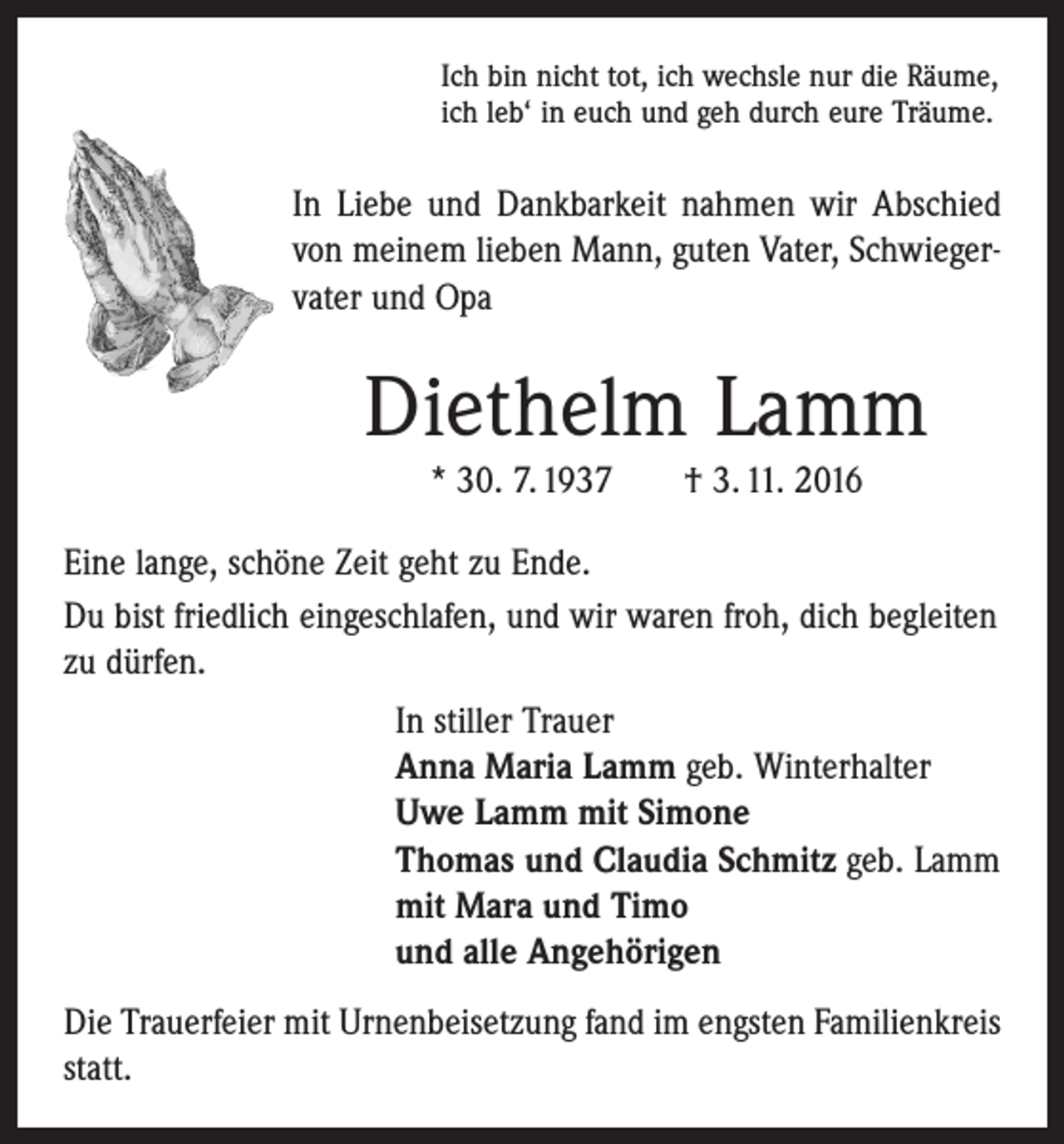 <p>Ich bin nicht tot, ich wechsle nur die Räume,<br />ich leb‘ in euch und geh durch eure Träume.</p><p>In Liebe und Dankbarkeit nahmen wir Abschied<br />von meinem lieben Mann, guten Vater, ­Schwieger­vater und Opa</p><p>Diethelm Lamm<br />* 30. 7. 1937 † 3. 11. 2016<br />Eine lange, schöne Zeit geht zu Ende.<br />Du bist friedlich eingeschlafen, und wir waren froh, dich begleiten<br />zu dürfen.<br />In stiller Trauer<br />Anna Maria Lamm geb. Winterhalter<br />Uwe Lamm mit Simone<br />Thomas und Claudia Schmitz geb. Lamm<br />mit Mara und Timo<br />und alle Angehörigen<br />Die Trauerfeier mit Urnenbeisetzung fand im engsten Familienkreis<br />statt.</p>