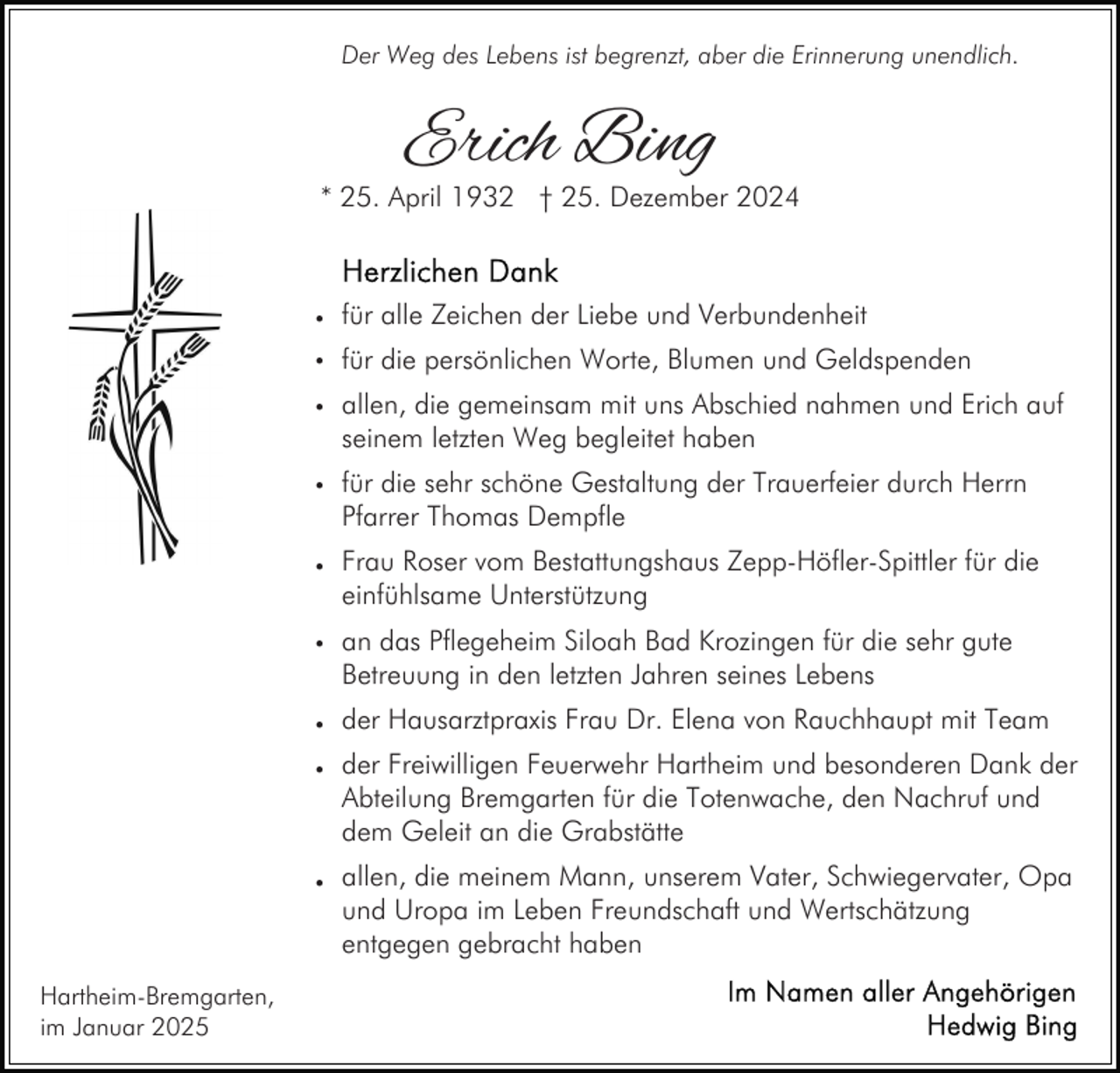<p>Der Weg des Lebens ist begrenzt, aber die Erinnerung unendlich.</p><p>Erich Bing</p><p>* 25. April 1932 † 25. Dezember 2024</p><p>• für alle Zeichen der Liebe und Verbundenheit<br />• für die persönlichen Worte, Blumen und Geldspenden<br />• allen, die gemeinsam mit uns Abschied nahmen und Erich auf</p><p>seinem letzten Weg begleitet haben</p><p>• für die sehr schöne Gestaltung der Trauerfeier durch Herrn</p><p>Pfarrer Thomas Dempfle</p><p>• Frau Roser vom Bestattungshaus Zepp-Höfler-Spittler für die</p><p>einfühlsame Unterstützung</p><p>• an das Pflegeheim Siloah Bad Krozingen für die sehr gute</p><p>Betreuung in den letzten Jahren seines Lebens</p><p>• der Hausarztpraxis Frau Dr. Elena von Rauchhaupt mit Team<br />• der Freiwilligen Feuerwehr Hartheim und besonderen Dank der</p><p>Abteilung Bremgarten für die Totenwache, den Nachruf und<br />dem Geleit an die Grabstätte</p><p>• allen, die meinem Mann, unserem Vater, Schwiegervater, Opa</p><p>und Uropa im Leben Freundschaft und Wertschätzung<br />entgegen gebracht haben</p><p>Hartheim-Bremgarten,<br />im Januar 2025</p>