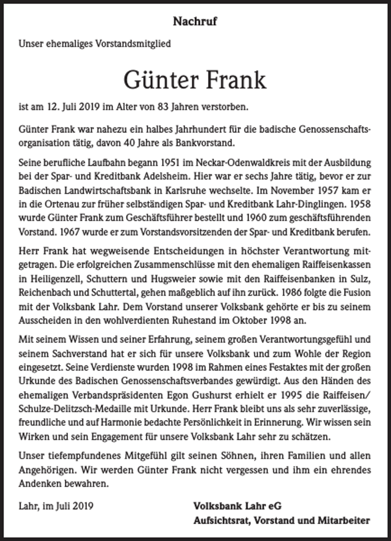 <p>Nachruf<br />Unser ehemaliges Vorstandsmitglied</p><p>Günter Frank<br />ist am 12. Juli 2019 im Alter von 83 Jahren verstorben.<br />Günter Frank war nahezu ein halbes Jahrhundert für die badische Genossenschaftsorganisation tätig, davon 40 Jahre als Bankvorstand.<br />Seine berufliche Laufbahn begann 1951 im Neckar-Odenwaldkreis mit der Ausbildung<br />bei der Spar- und Kreditbank Adelsheim. Hier war er sechs Jahre tätig, bevor er zur<br />Badischen Landwirtschaftsbank in Karlsruhe wechselte. Im November 1957 kam er<br />in die Ortenau zur früher selbständigen Spar- und Kreditbank Lahr-Dinglingen. 1958<br />wurde Günter Frank zum Geschäftsführer bestellt und 1960 zum geschäftsführenden<br />Vorstand. 1967 wurde er zum Vorstandsvorsitzenden der Spar- und Kreditbank berufen.<br />Herr Frank hat wegweisende Entscheidungen in höchster Verantwortung mitgetragen. Die erfolgreichen Zusammenschlüsse mit den ehemaligen Raiffeisenkassen<br />in Heiligenzell, Schuttern und Hugsweier sowie mit den Raiffeisenbanken in Sulz,<br />Reichenbach und Schuttertal, gehen maßgeblich auf ihn zurück. 1986 folgte die Fusion<br />mit der Volksbank Lahr. Dem Vorstand unserer Volksbank gehörte er bis zu seinem<br />Ausscheiden in den wohlverdienten Ruhestand im Oktober 1998 an.<br />Mit seinem Wissen und seiner Erfahrung, seinem großen Verantwortungsgefühl und<br />seinem Sachverstand hat er sich für unsere Volksbank und zum Wohle der Region<br />eingesetzt. Seine Verdienste wurden 1998 im Rahmen eines Festaktes mit der großen<br />Urkunde des Badischen Genossenschaftsverbandes gewürdigt. Aus den Händen des<br />ehemaligen Verbandspräsidenten Egon Gushurst erhielt er 1995 die Raiffeisen/<br />Schulze-Delitzsch-Medaille mit Urkunde. Herr Frank bleibt uns als sehr zuverlässige,<br />freundliche und auf Harmonie bedachte Persönlichkeit in Erinnerung. Wir wissen sein<br />Wirken und sein Engagement für unsere Volksbank Lahr sehr zu schätzen.<br />Unser tiefempfundenes Mitgefühl gilt seinen Söhnen, ihren Familien und allen<br />Angehörigen. Wir werden Günter Frank nicht vergessen und ihm ein ehrendes<br />Andenken bewahren.<br />Lahr, im Juli 2019</p><p>Volksbank Lahr eG<br />Aufsichtsrat, Vorstand und Mitarbeiter</p>